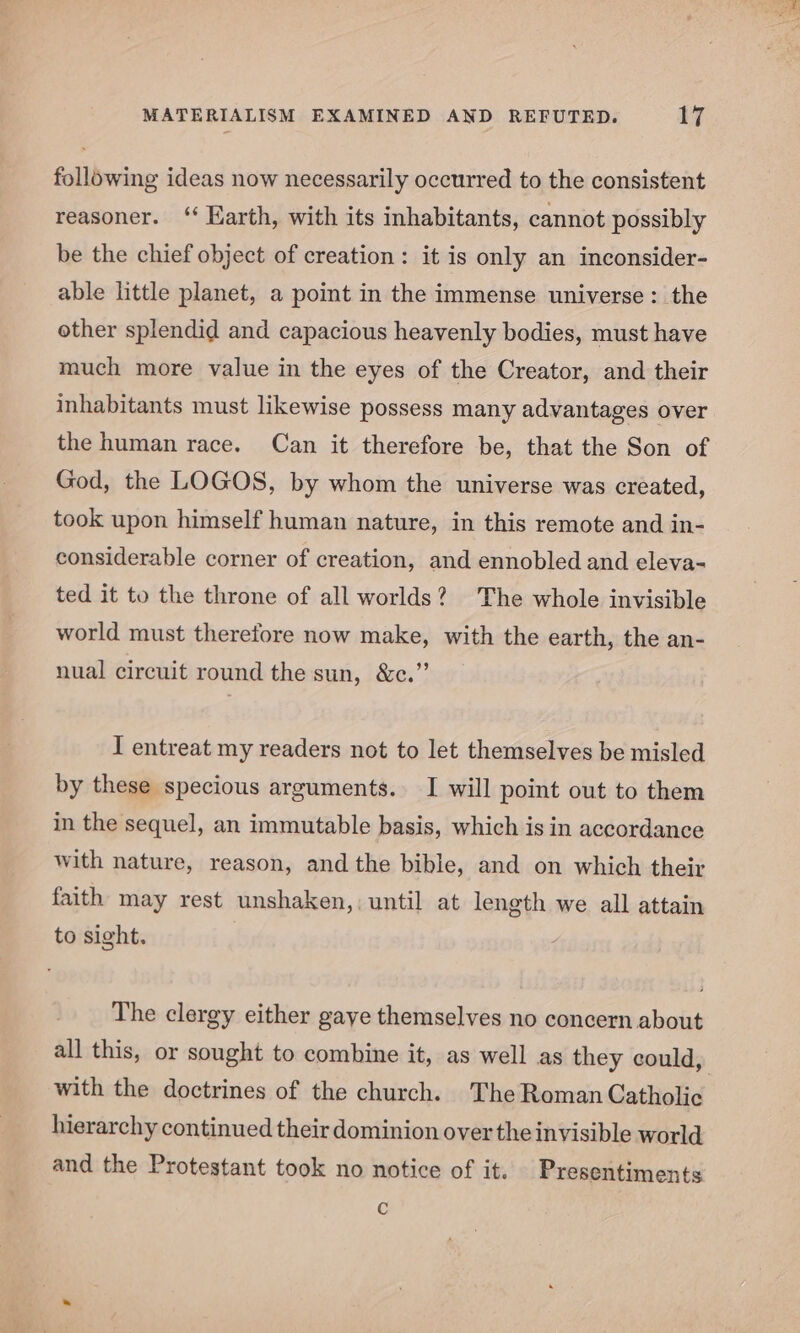 following ideas now necessarily occurred to the consistent reasoner. ‘ Earth, with its inhabitants, cannot possibly be the chief object of creation: it is only an inconsider- able little planet, a point in the immense universe: the other splendid and capacious heavenly bodies, must have much more value in the eyes of the Creator, and their inhabitants must likewise possess many advantages over the human race. Can it therefore be, that the Son of God, the LOGOS, by whom the universe was created, took upon himself human nature, in this remote and in- considerable corner of creation, and ennobled and eleva- ted it to the throne of all worlds? The whole invisible world must therefore now make, with the earth, the an- nual circuit round the sun, &amp;c.” I entreat my readers not to let themselves be misled by these specious arguments. I will point out to them in the sequel, an immutable basis, which is in accordance with nature, reason, and the bible, and on which their faith may rest unshaken,; until at length we all attain to sight. The clergy either gaye themselves no concern about all this, or sought to combine it, as well as they could, with the doctrines of the church. The Roman Catholic hierarchy continued their dominion over the invisible world and the Protestant took no notice of it. Presentiments ¢