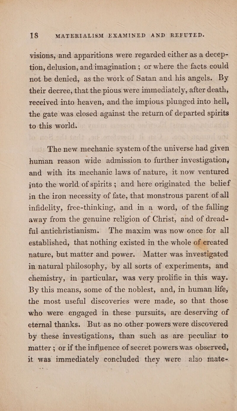 visions, and apparitions were regarded either as a decep- tion, delusion, and imagination ; or where the facts could not be denied, as the work of Satan and his angels. By their decree, that the pious were immediately, after death, received into heaven, and the impious plunged into hell, the gate was closed against the return of departed spirits to this world. The new mechanic system of the universe had given human reason wide admission to further investigation, and with its mechanic laws of nature, it now ventured into the world of spirits ; and here originated the belief in the iron necessity of fate, that monstrous parent of all infidelity, free-thinking, and in a word, of the falling away from the genuine religion of Christ, and of dread- ful antichristianism. The maxim was now once for all established, that nothing existed in the whole of created nature, but matter and power. Matter was investigated in natural philosophy, by all sorts of experiments, and chemistry, in particular, was very prolific in this way. By this means, some of the noblest, and, in human life, the most useful discoveries were made, so that those who were engaged in these pursuits, are deserving of eternal thanks. But as no other powers were discovered by these investigations, than such as are peculiar to matter ; or if the influence of secret powers was observed, it was immediately concluded they were also mate~