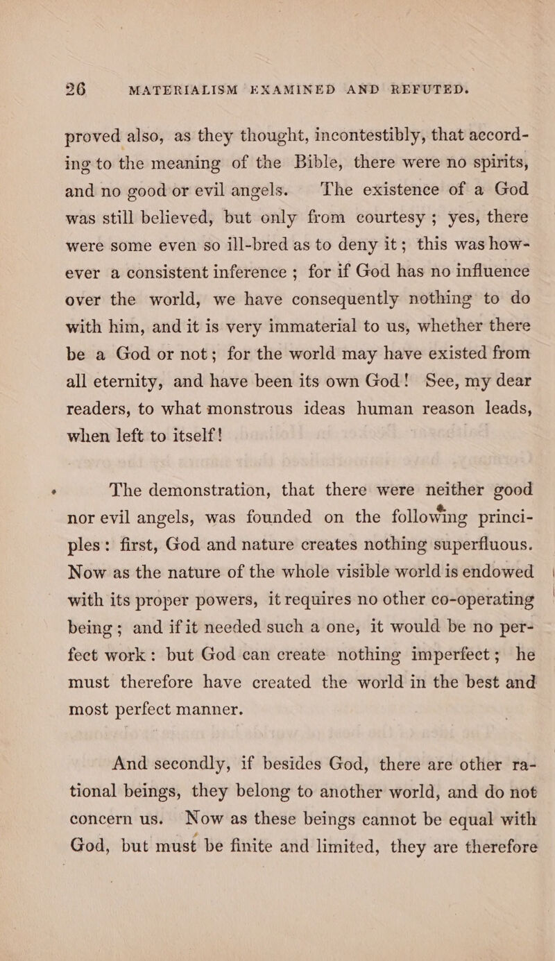 proved also, as they thought, incontestibly, that aecord- ing to the meaning of the Bible, there were no spirits, and no good or evil angels. The existence of a God was still believed, but only from courtesy ; yes, there were some even so ill-bred as to deny it; this was how- ever a consistent inference ; for if God has no influence over the world, we have consequently nothing to do with him, and it is very immaterial to us, whether there be a God or not; for the world may have existed from all eternity, and have been its own God! See, my dear readers, to what monstrous ideas human reason leads, when left to itself! The demonstration, that there were neither good nor evil angels, was founded on the following princi- ples: first, God and nature creates nothing superfluous. Now as the nature of the whole visible world is endowed with its proper powers, it requires no other co-operating being; and if it needed such a one, it would be no per- fect work: but God can create nothing imperfect; he must therefore have created the world in the best and most perfect manner. And secondly, if besides God, there are other ra- tional beings, they belong to another world, and do not concern us. Now as these beings cannot be equal with God, but must be finite and limited, they are therefore