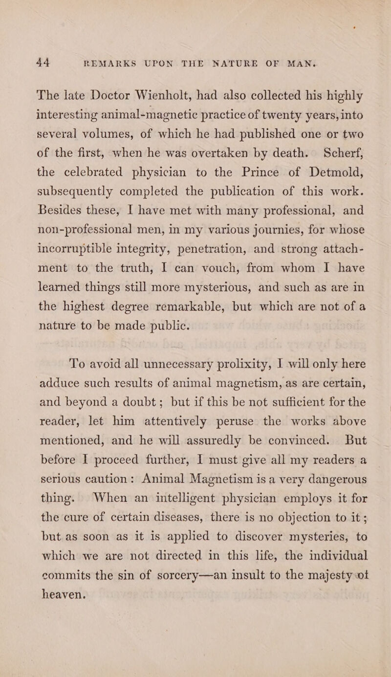 The late Doctor Wienholt, had also collected his highly interesting animal-magnetic practice of twenty years, into several volumes, of which he had published one or two of the first, when he was overtaken by death. Scherf, the celebrated physician to the Prince of Detmold, subsequently completed the publication of this work. Besides these, I have met with many professional, and non-professional men, In my various journies, for whose incorruptible integrity, penetration, and strong attach- ment to the truth, I can vouch, from whom I have learned things still more mysterious, and such as are in the highest degree remarkable, but which are not of a nature to be made public. To avoid all unnecessary prolixity, I will only here adduce such results of animal magnetism, as are certain, and beyond a doubt; but if this be not sufficient for the reader, let him attentively peruse the works above mentioned, and he will assuredly be convinced. But before I proceed further, I must give all my readers a serious caution: Animal Magnetism isa very dangerous thing. When an intelligent physician employs it for the cure of certain diseases, there is no objection to it ; but as soon as it is applied to discover mysteries, to which we are not directed in this life, the individual commits the sin of sorcery—an insult to the majesty ot heaven.