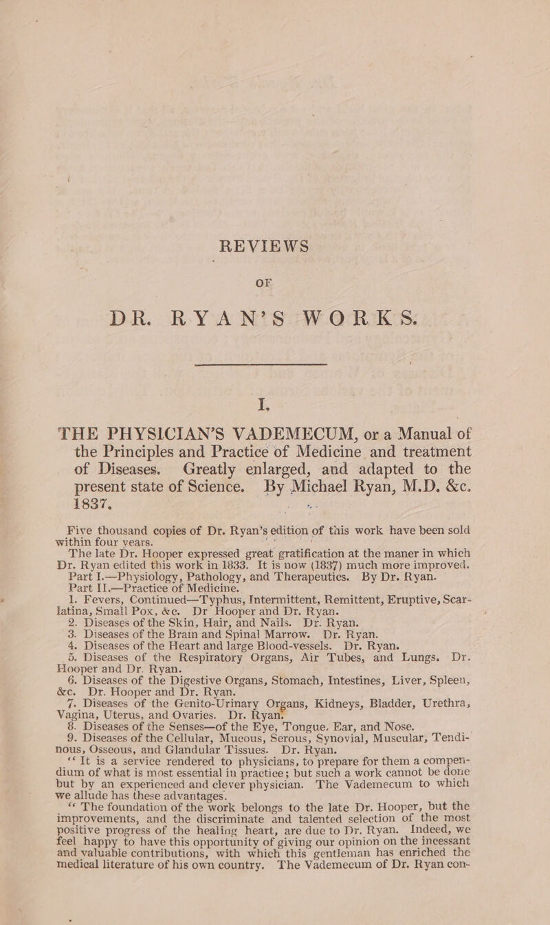 REVIEWS OF DR. BRYA N?S WORKS. I, THE PHYSLCIAN’S VADEMECUM, or a Manual of the Principles and Practice of Medicine and treatment of Diseases. Greatly enlarged, and adapted to the present state of Science. By Michael Ryan, M.D. &amp;c. 1837, iO one Five thousand copies of Dr. Ryan’s edition of tais work have been sold within four years. es ants The late Dr. Hooper expressed great gratification at the maner in which Dr. Ryan edited this work in 1833. It is now (1837) much more improved. Part I.—Physiology, Pathology, and Therapeutics. By Dr. Ryan. Part I1.—Practice of Medicine. 1. Fevers, Continued—Typhus, Intermittent, Remittent, Eruptive, Scar- jatina, Small Pox, &amp;e. Dr Hooper and Dr. Ryan. 2. Diseases of the Skin, Hair, and Nails. Dr. Ryan. 3. Diseases of the Brain and Spinal Marrow. Dr. Ryan. 4. Diseases of the Heart and large Blood-vessels. Dr. Ryan. 5. Diseases of the Respiratory Organs, Air Tubes, and Lungs. Dr. Hooper and Dr. Ryan. 6. Diseases of the Digestive Organs, Stomach, Intestines, Liver, Spleen, &amp;c. Dr. Hooper and Dr. Ryan. 7. Diseases of the Genito-Urinary Organs, Kidneys, Bladder, Urethra, Vagina, Uterus, and Ovaries. Dr. Ryan. 8. Diseases of the Senses—of the Eye, Tongue. Ear, and Nose. ie 9. Diseases of the Cellular, Mucous, Serous, Synovial, Muscular, Tendi- nous, Osseous, and Glandular Tissues. Dr. Ryan. «*Tt is a service rendered to physicians, to prepare for them a compen-~ dium of what is most essential in practice; but such a work cannot be done but by an experienced and clever physician. The Vademecum to which we allude has these advantages. ‘* The foundation of the work belongs to the late Dr. Hooper, but the improvements, and the discriminate and talented selection of the most positive progress of the healing heart, are due to Dr. Ryan. Indeed, we feel happy to have this opportunity of giving our opinion on the incessant and valuable contributions, with which this gentleman has enriched the medical literature of his own country. The Vademecum of Dr. Ryan con-