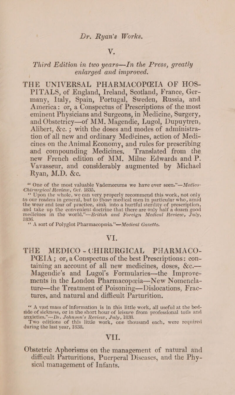 V. Third Edition in two years—In the Press, greatly enlarged and improved. THE UNIVERSAL PHARMACOPIA OF HOS- PITALS, of England, Ireland, Scotland, France, Ger- many, Italy, Spain, Portugal, Sweden, Russia, and America: or, a Conspectus of Prescriptions of the most eminent Physicians and Surgeons, in Medicine, Surgery, and Obstetricy—of MM. Magendie, Lugol, Dupuytren, Alibert, &amp;c. ; with the doses and modes of administra- tion of all new and ordinary Medicines, action of Medi- cines on the Animal Economy, and rules for prescribing. and compounding Medicines. Translated from the new French edition of MM. Milne Edwards and P. Vavasseur, and considerably augmented by Michael Ryan, M.D. &amp;c. ** One of the most valuable VYademeeums we have ever seen.”—Medico- Chirurgical Review, Oct. 1835. ** Upon the whole, we can very properly recommend this work, not only to our readers in general, but to those medical men in particular who, amid the wear and tear of practice, sink into a hurtful sterility of prescription, and take up the convenient doctrine that there are only half a dozen good medicines in the world.”—British and Foreign Medical Review, July, 1836. «* A sort of Polyglot Pharmacopeeia.”—-Medical Gazette. VI. THE MEDICO -CHIRDRGICAL PHARMACO- PCEZIA ; or, a Conspectus of the best Prescriptions: con- taining an account of all new medicines, doses, &amp;c.— Magendie’s and Lugol’s Formularies—the Improve- ments in the London Pharmacopcia—New Nomencla- ture—the Treatment of Poisoning— Dislocations, Frac- tures, and natural and difficult Parturition. ** A vast mass of information is in this little work, all useful at the bed- side of sickness, or in the short hour of leisure from professional toils and anxieties.”—D7. Johnson’s Review, July, 1838. Two editions of this litthe work, one thousand each, were required during the last year, 1838. VII. Obstetric Aphorisms on the management of natural and difficult Parturitions, Puerperal Diseases, and the Phy- sical management of Infants.