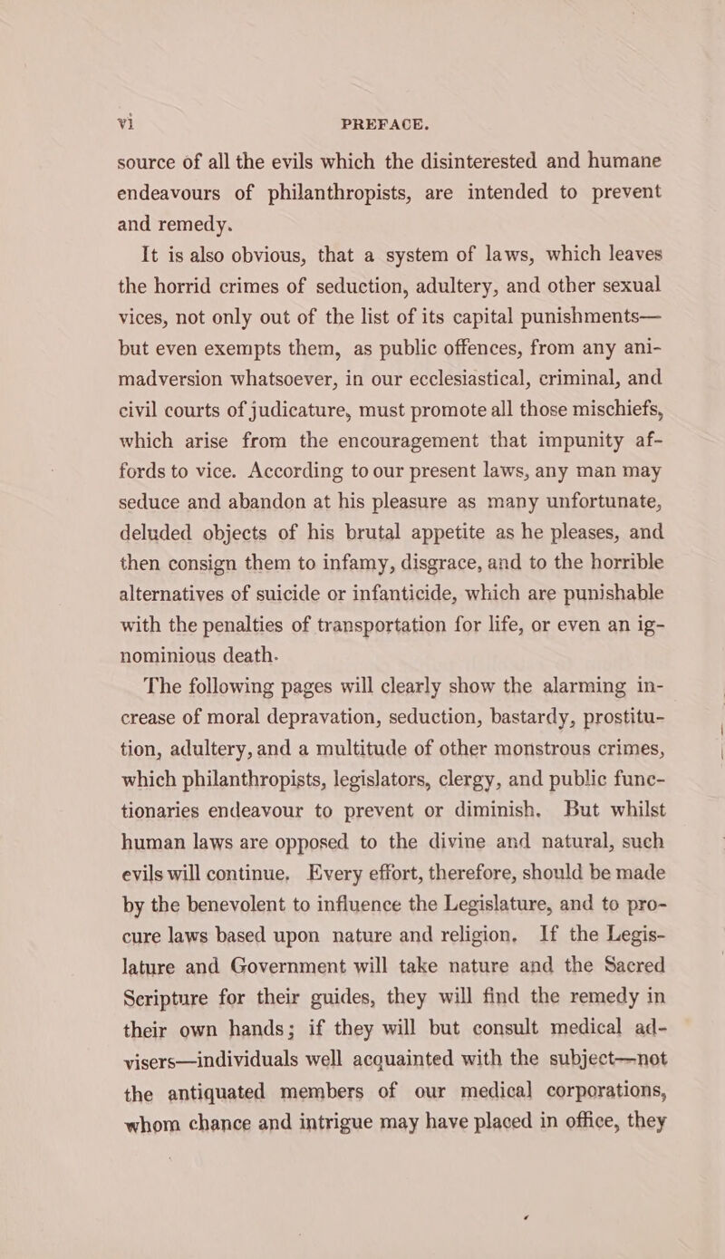 source of all the evils which the disinterested and humane endeavours of philanthropists, are intended to prevent and remedy. It is also obvious, that a system of laws, which leaves the horrid crimes of seduction, adultery, and other sexual vices, not only out of the list of its capital punishments— but even exempts them, as public offences, from any ani- madversion whatsoever, in our ecclesiastical, criminal, and civil courts of judicature, must promote all those mischiefs, which arise from the encouragement that impunity af- fords to vice. According to our present laws, any man may seduce and abandon at his pleasure as many unfortunate, deluded objects of his brutal appetite as he pleases, and then consign them to infamy, disgrace, and to the horrible alternatives of suicide or infanticide, which are punishable with the penalties of transportation for life, or even an ig- nominious death. The following pages will clearly show the alarming in- crease of moral depravation, seduction, bastardy, prostitu- tion, adultery, and a multitude of other monstrous crimes, which philanthropists, legislators, clergy, and public func- tionaries endeavour to prevent or diminish. But whilst human laws are opposed to the divine and natural, such evils will continue, Every effort, therefore, should be made by the benevolent to influence the Legislature, and to pro- cure laws based upon nature and religion, If the Legis- lature and Government will take nature and the Sacred Seripture for their guides, they will find the remedy in their own hands; if they will but consult medical ad- visers—individuals well acquainted with the subject—not the antiquated members of our medical corporations, whom chance and intrigue may have placed in office, they