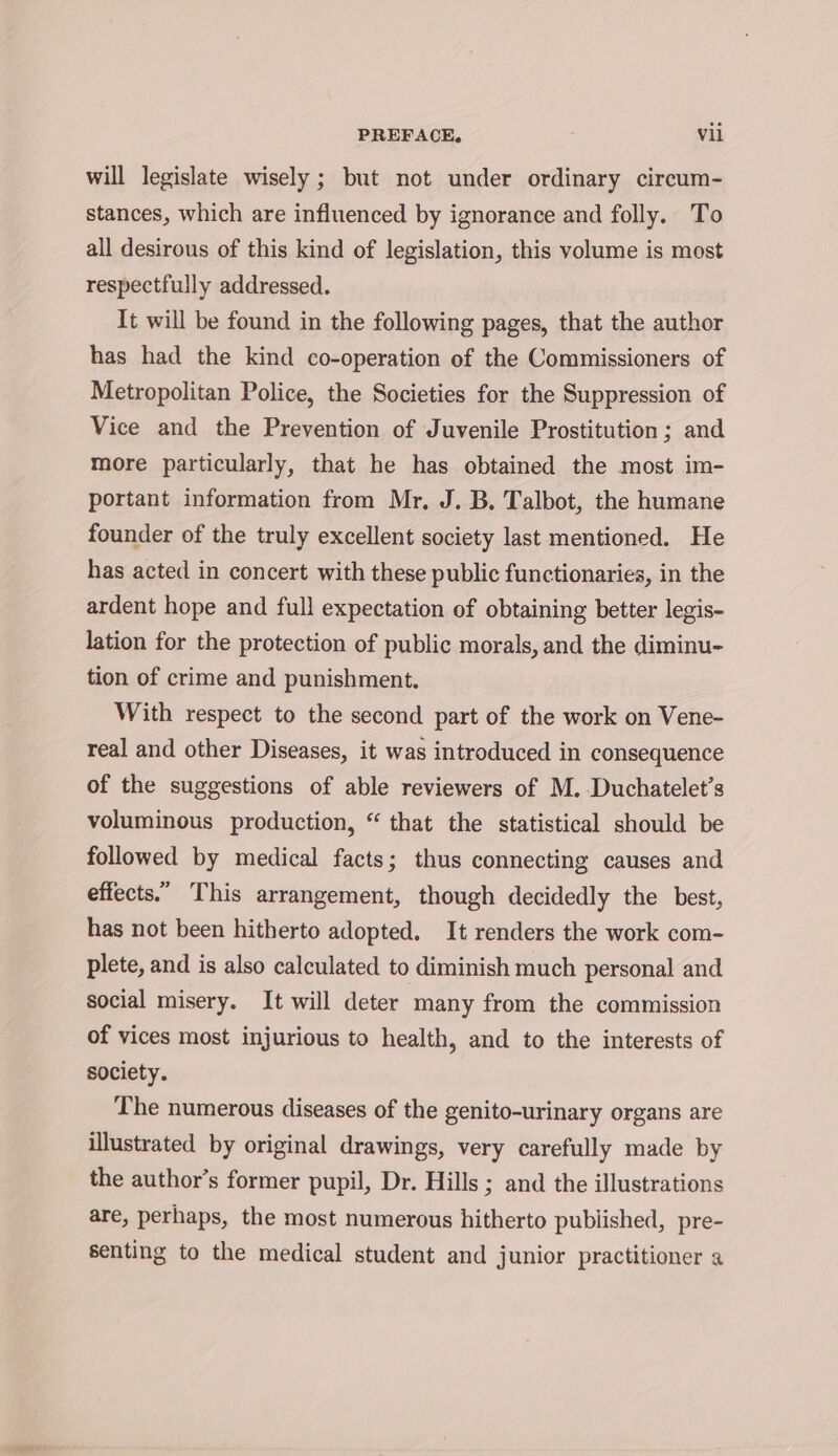 will legislate wisely ; but not under ordinary circum- stances, which are influenced by ignorance and folly. To all desirous of this kind of legislation, this volume is most respectfully addressed. It will be found in the following pages, that the author has had the kind co-operation of the Commissioners of Metropolitan Police, the Societies for the Suppression of Vice and the Prevention of Juvenile Prostitution; and more particularly, that he has obtained the most im- portant information from Mr, J. B. Talbot, the humane founder of the truly excellent society last mentioned. He has acted in concert with these public functionaries, in the ardent hope and full expectation of obtaining better legis- lation for the protection of public morals, and the diminu- tion of crime and punishment. With respect to the second part of the work on Vene- real and other Diseases, it was introduced in consequence of the suggestions of able reviewers of M. Duchatelet’s voluminous production, “ that the statistical should be followed by medical facts; thus connecting causes and effects.” This arrangement, though decidedly the best, has not been hitherto adopted. It renders the work com- plete, and is also calculated to diminish much personal and social misery. It will deter many from the commission of vices most injurious to health, and to the interests of society. The numerous diseases of the genito-urinary organs are illustrated by original drawings, very carefully made by the author’s former pupil, Dr. Hills ; and the illustrations are, perhaps, the most numerous hitherto published, pre- senting to the medical student and junior practitioner a