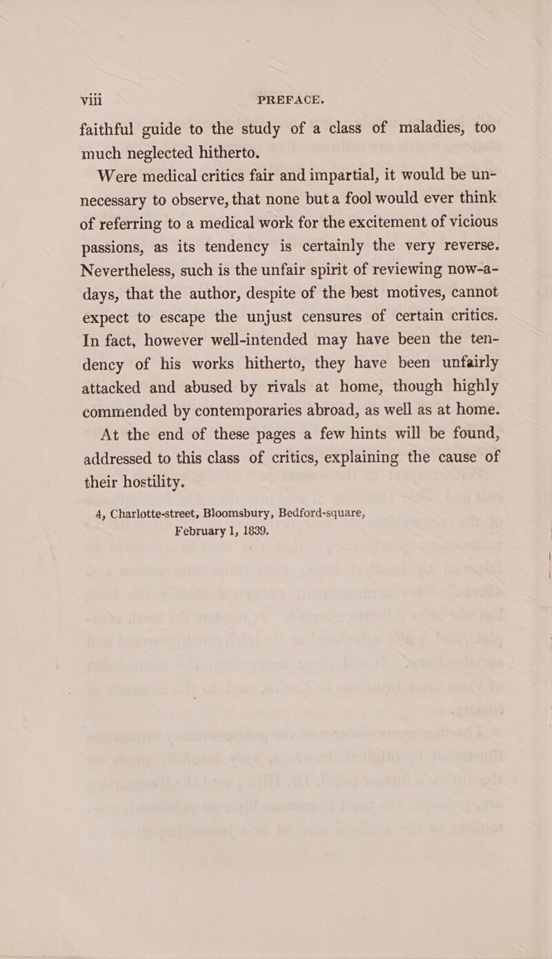 faithful guide to the study of a class of maladies, too much neglected hitherto. Were medical critics fair and impartial, it would be un- necessary to observe, that none but a fool would ever think of referring to a medical work for the excitement of vicious passions, as its tendency is certainly the very reverse. Nevertheless, such is the unfair spirit of reviewing now-a- days, that the author, despite of the best motives, cannot expect to escape the unjust censures of certain critics. In fact, however well-intended may have been the ten- dency of his works hitherto, they have been unfairly attacked and abused by rivals at home, though highly commended by contemporaries abroad, as well as at home. At the end of these pages a few hints will be found, addressed to this class of critics, explaining the cause of their hostility. 4, Charlotte-street, Bloomsbury, Bedford-square, February 1, 1839,