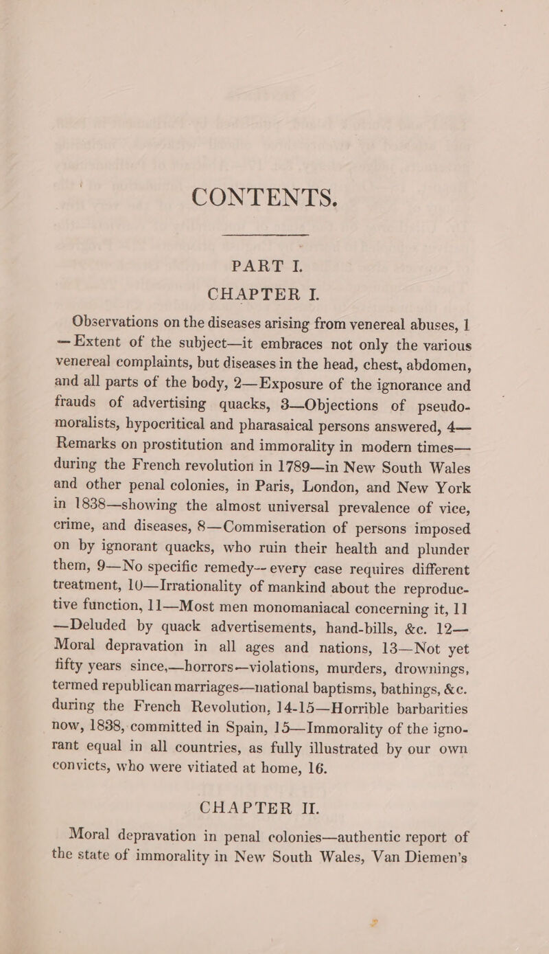 CONTENTS. PART I. CHAPTER I. Observations on the diseases arising from venereal abuses, 1 — Extent of the subject—it embraces not only the various venereal complaints, but diseases in the head, chest, abdomen, and all parts of the body, 2—Exposure of the ignorance and frauds of advertising quacks, 3—Objections of pseudo- moralists, hypocritical and pharasaical persons answered, 4— Remarks on prostitution and immorality in modern times— during the French revolution in 1789—in New South Wales and other penal colonies, in Paris, London, and New York in 1838—showing the almost universal prevalence of vice, crime, and diseases, 8—Commiseration of persons imposed on by ignorant quacks, who ruin their health and plunder them, 9—No specific remedy-- every case requires different treatment, 1J—Irrationality of mankind about the reproduc- tive function, 11—Most men monomaniacal concerning it, 1] —Deluded by quack advertisements, hand-bills, &amp;e. 12— Moral depravation in all ages and nations, 13—Not yet fifty years since,—horrors—violations, murders, drownings, termed republican marriages—national baptisms, bathings, &amp;c. during the French Revolution, 14-15—Horrible barbarities now, 1838, committed in Spain, 15—Immorality of the igno- rant equal in all countries, as fully illustrated by our own convicts, who were vitiated at home, 16. CHAPTER II. Moral depravation in penal colonies—authentic report of the state of immorality in New South Wales, Van Diemen’s