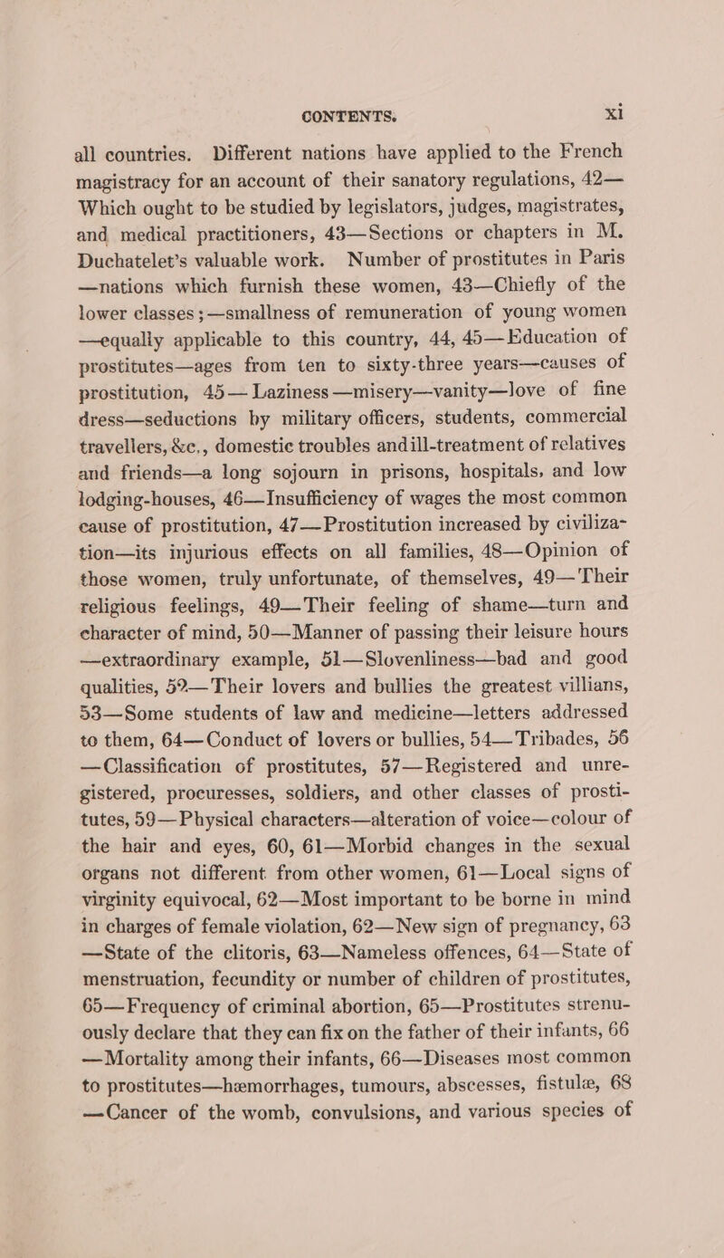 all countries. Different nations have applied to the French magistracy for an account of their sanatory regulations, 42— Which ought to be studied by legislators, judges, magistrates, and medical practitioners, 43—Sections or chapters in M. Duchatelet’s valuable work. Number of prostitutes in Paris —nations which furnish these women, 43—Chiefly of the lower classes ;—smallness of remuneration of young women —equally applicable to this country, 44, 45— Education of prostitutes—ages from ten to sixty-three years—causes of prostitution, 45— Laziness —misery—vanity—love of fine dress—seductions by military officers, students, commercial travellers, &amp;c,, domestic troubles andill-treatment of relatives and friends—a long sojourn in prisons, hospitals, and low lodging-houses, 46—Insufficiency of wages the most common cause of prostitution, 47— Prostitution increased by civiliza- tion—its injurious effects on all families, 48—Opinion of those women, truly unfortunate, of themselves, 49—'Their religious feelings, 49—Their feeling of shame—turn and character of mind, 50—Manner of passing their leisure hours —extraordinary example, 51—Slovenliness—bad and good qualities, 52— Their lovers and bullies the greatest villians, 53—Some students of law and medicine—letters addressed to them, 64— Conduct of lovers or bullies, 54—Tribades, 56 —Classification of prostitutes, 57—-Registered and unre- gistered, procuresses, soldiers, and other classes of prosti- tutes, 59— Physical characters—alteration of voice—colour of the hair and eyes, 60, 61—Morbid changes in the sexual organs not different from other women, 61—Local signs of virginity equivocal, 62—Most important to be borne in mind in charges of female violation, 62—New sign of pregnancy, 63 —State of the clitoris, 63—Nameless offences, 64—State of menstruation, fecundity or number of children of prostitutes, 65— Frequency of criminal abortion, 65—Prostitutes strenu- ously declare that they can fix on the father of their infants, 66 — Mortality among their infants, 66—Diseases most common to prostitutes—hzmorrhages, tumours, abscesses, fistule, 68 —Cancer of the womb, convulsions, and various species of