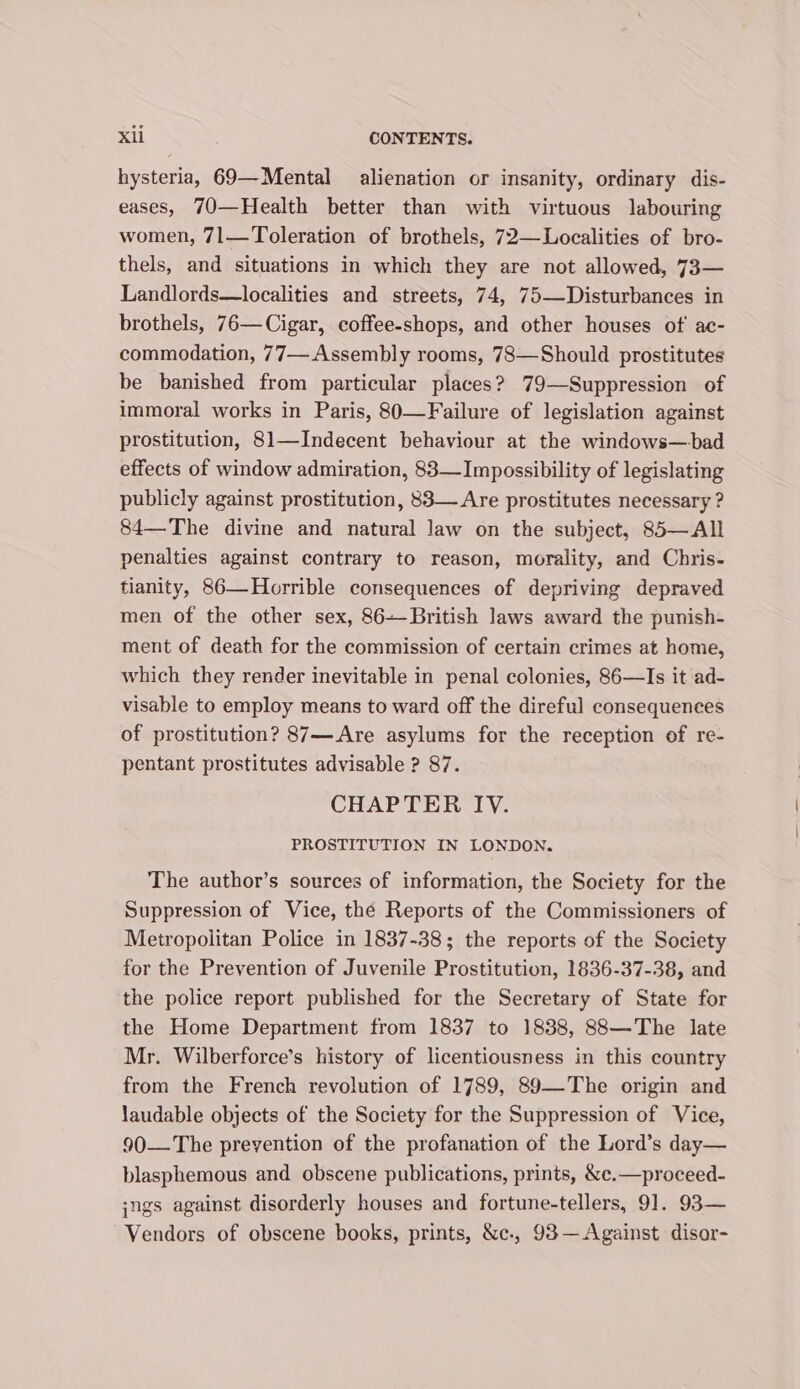 hysteria, 69—Mental alienation or insanity, ordinary dis- eases, 70—Health better than with virtuous labouring women, 71—Toleration of brothels, 72—Localities of bro- thels, and situations in which they are not allowed, 73— Landlords—localities and streets, 74, 75—Disturbances in brothels, 76— Cigar, coffee-shops, and other houses of ac- commodation, 77— Assembly rooms, 73—Should prostitutes be banished from particular places? 79—Suppression of immoral works in Paris, 80—Failure of legislation against prostitution, 81—Indecent behaviour at the windows—bad effects of window admiration, 83—Impossibility of legislating publicly against prostitution, 83— Are prostitutes necessary ? 84—The divine and natural law on the subject, 85—All penalties against contrary to reason, morality, and Chris- tianity, 86—Horrible consequences of depriving depraved men of the other sex, 86--British laws award the punish- ment of death for the commission of certain crimes at home, which they render inevitable in penal colonies, 86—Is it ad- visable to employ means to ward off the direful consequences of prostitution? 87—Are asylums for the reception of re- pentant prostitutes advisable ? 87. CHAPTER IV. PROSTITUTION IN LONDON. The author’s sources of information, the Society for the Suppression of Vice, the Reports of the Commissioners of Metropolitan Police in 1837-38; the reports of the Society for the Prevention of Juvenile Prostitution, 1836-37-38, and the police report published for the Secretary of State for the Home Department from 1837 to 1838, 88—The late Mr. Wilberforce’s history of licentiousness in this country from the French revolution of 1789, 89—The origin and laudable objects of the Society for the Suppression of Vice, 90—The prevention of the profanation of the Lord’s day— blasphemous and obscene publications, prints, &amp;c.—proceed- jngs against disorderly houses and fortune-tellers, 91. 93— Vendors of obscene books, prints, &amp;c., 93—Against disor-