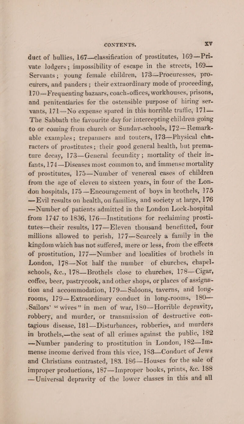 duct of bullies, 167—classification of prostitutes, 169—Pri- vate lodgers; impossibility of escape in the streets, 169— Servants; young female children, 173—Procuresses, pro- eurers, and panders ; their extraordinary mode of proceeding, 170—Frequenting bazaars, coach-offices, workhouses, prisons, and penitentiaries for the ostensible purpose of hiring ser- vants, 171—No expense spared in this horrible tratiic, 171— The Sabbath the favourite day for intercepting children going to or coming from church or Sunday-schools, 172— Remark- able examples; trepanners and touters, 173—Physical cha- racters of prostitutes; their good general health, but prema- ture decay, 173—General fecundity; mortality of their in- fants, 174—Diseases most common to, and immense mortality of prostitutes, 175—Number of venereal cases of children from the age of eleven to sixteen years, in four of the Lon- don hospitals, 175 —Encouragement of boys in brothels, 175 — Evil results on health, on families, and society at large, 176 —Number of patients admitted in the London Lock-hospital from 1747 to 1836, 176—Institutions for reclaiming prosti- tutes—their results, 177—Eleven thousand benefitted, four millions allowed to perish, 177—Scarcely a family in the kingdom which has not suffered, mere or less, from the effects of prostitution, 177—Number and localities of brothels in London, 178—Not half the number of churches, chapel- schools, &amp;c., 178—Brothels close to churches, 178—Cigar, coffee, beer, pastrycook, and other shops, or places of assigna- tion and accommodation, 179—Saloons, taverns, and long- rooms, 179— Extraordinary conduct in long-rooms, 180— Sailors’ “ wives” in men of war, 180-—Horrible depravity, robbery, and murder, or transmission of destructive con- tagious disease, 181—Disturbances, robberies, and murders in brothels,—the seat of all crimes against the public, 182 —Number pandering to prostitution in London, 182—Im- mense income derived from this vice, 188—Conduct of Jews and Christians contrasted, 183. 186—Houses for the sale of improper productions, 187—Improper books, prints, &amp;c. 188 —Universal depravity of the lower classes in this and all