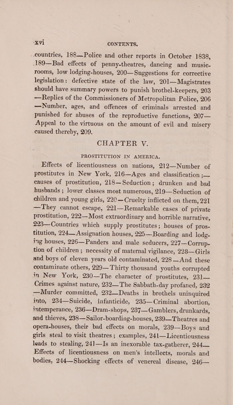 ..countries, 188—_Police and other reports in October 1838, -189—Bad effects of penny-theatres, dancing and music- rooms, low lodging-houses, 200—Suggestions for corrective legislation: defective state of the law, 201— Magistrates should have summary powers to punish brothel-keepers, 203 —Replies of the Commissioners of M etropolitan Police, 206 —Number, ages, and offences of criminals arrested and punished for abuses of the reproductive functions, 207— Appeal to the virtuous on the amount of evil and misery caused thereby, 209. CHAPTER V. PROSTITUTION IN AMERICA. Effects of licentiousness on nations, 212—-Number of prostitutes in New York, 216—Ages and classification co causes of prostitution, 218—Seduction; drunken and bad husbands ; lower classes most numerous, 219—Seduction of children and young girls, 220 —Cruelty inflicted on them, 221 —They cannot escape, 221—Remarkable cases of private prostitution, 222—-Most extraordinary and horrible nalrative, 223—Countries which supply prostitutes; houses of pros- titution, 224 Assignation houses, 225— Boarding and lodg- ing houses, 226—Panders and male seducers, 227—Corrup- tion of children ; necessity of maternal vigilance, 228— Girls and boys of eleven years old contaminated, 228— And these contaminate others, 229— Thirty thousand youths corrupted in New York, 230—The character of prostitutes, 23] Crimes against nature, 232—The Sabbath-day profaned, 232 —Murder committed, 232—Deaths in brothels uninquired into, 234—Suicide, infanticide, 235—Criminal abortion, intemperance, 236—Dram-shops, 237— Gamblers, drunkards, and thieves, 238—Sailor-boarding-houses, 239—Theatres and opera-houses, their bad effects on morals, 239—Boys and girls steal to visit theatres; examples, 241—Licentiousness leads to stealing, 241—Is an inexorable tax-gatherer, 244 Effects of licentiousness on men’s intellects, morals and bodies, 244—Shocking effects of venereal disease, 246—