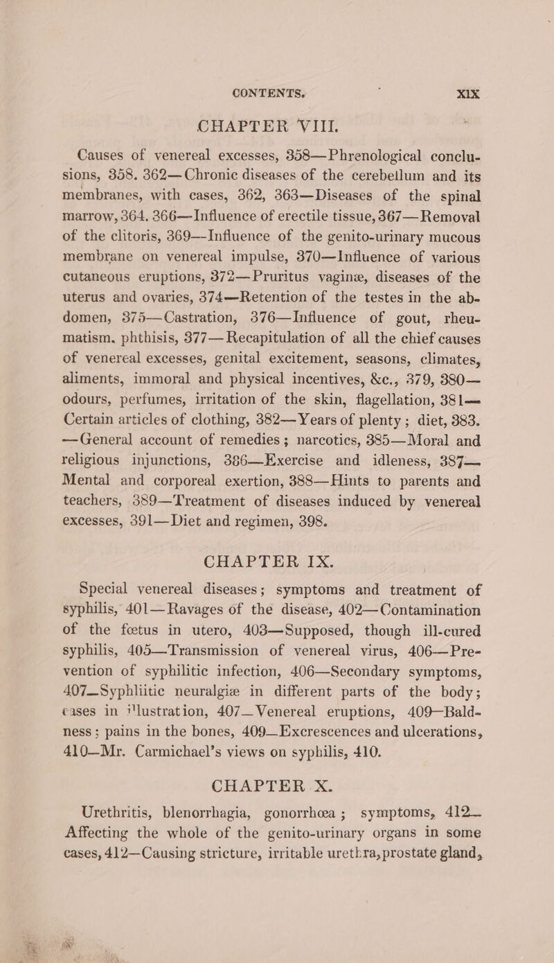 CONTENTS. ; ».4D. CHAPTER VIII. Causes of venereal excesses, 358—Phrenological conclu- sions, 358. 362— Chronic diseases of the cerebellum and its membranes, with cases, 362, 363—Diseases of the spinal marrow, 364. 366—Influence of erectile tissue, 367— Removal of the clitoris, 369—-Influence of the genito-urinary mucous membrane on venereal impulse, 370—lInfluence of various cutaneous eruptions, 372—Pruritus vagine, diseases of the uterus and ovaries, 374—Retention of the testes in the ab- domen, 375-—Castration, 376—Influence of gout, rheu- matism, phthisis, 377— Recapitulation of all the chief causes of venereal excesses, genital excitement, seasons, climates, aliments, immoral and physical incentives, &amp;c., 379, 38830— odours, perfumes, irritation of the skin, flagellation, 381— Certain articles of clothing, 382—Years of plenty ; diet, 383. —(reneral account of remedies ; narcotics, 385—Moral and religious injunctions, 386—Exercise and idleness, 387— Mental and corporeal exertion, 388—Hints to parents and teachers, 389—Treatment of diseases induced by venereal excesses, 391— Diet and regimen, 398. CHAPTER IX. Special venereal diseases; symptoms and treatment of syphilis, 401— Ravages of the disease, 402—Contamination of the foetus in utero, 408—Supposed, though ill-cured syphilis, 405—Transmission of venereal virus, 406—Pre- vention of syphilitic infection, 406—Secondary symptoms, 407_Syphliitic neuralgie in different parts of the body; cases in ilustration, 407 Venereal eruptions, 409—Bald- ness ; pains in the bones, 409_Excrescences and ulcerations, 410—Mr. Carmichael’s views on syphilis, 410. CHAPTER X. Urethritis, blenorrhagia, gonorrhea; symptoms, 412— Affecting the whole of the genito-urinary organs in some cases, 412—Causing stricture, irritable urethra, prostate gland,