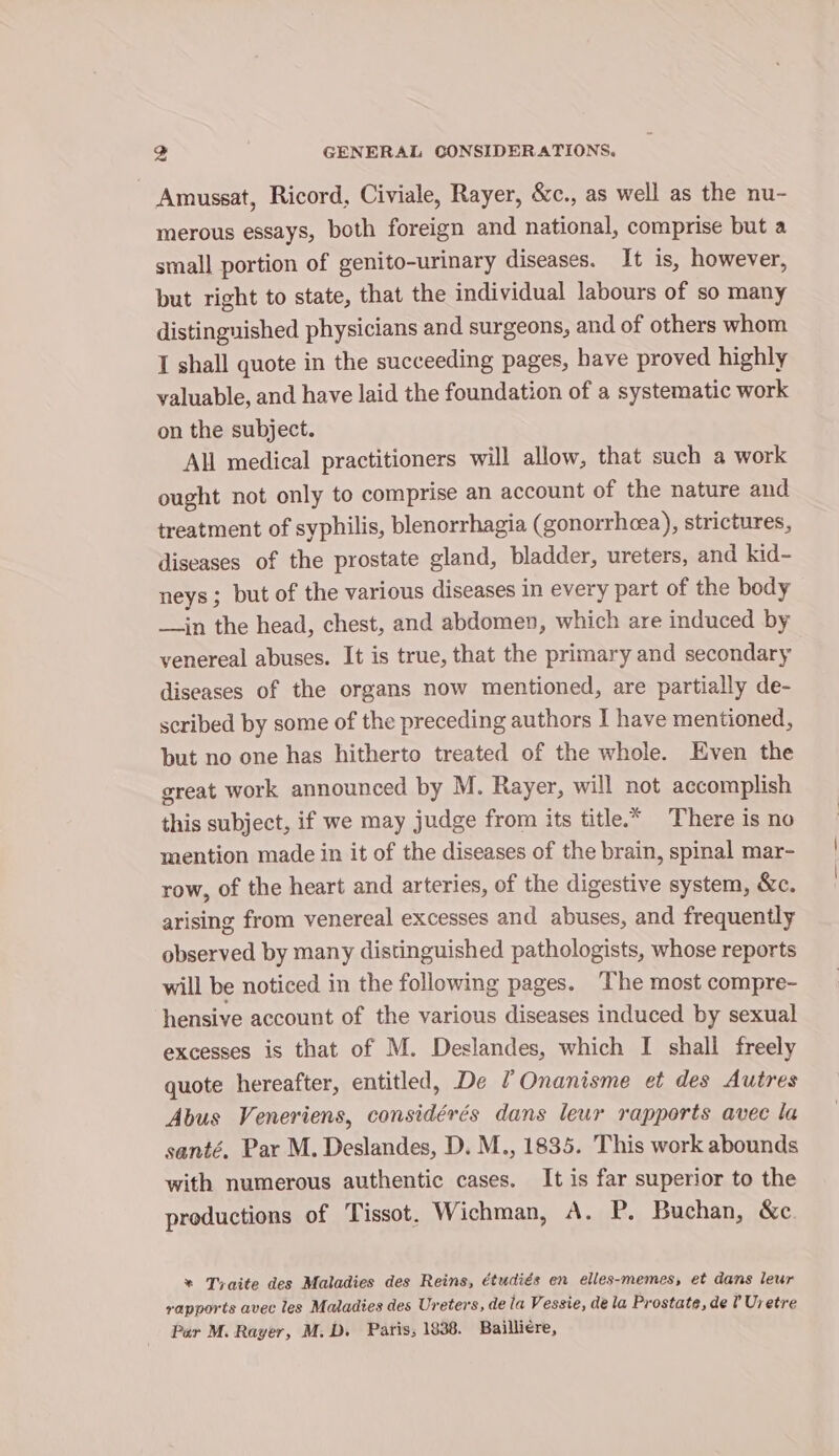 Amussat, Ricord, Civiale, Rayer, &amp;c., as well as the nu- merous essays, both foreign and national, comprise but a small portion of genito-urinary diseases. It is, however, but right to state, that the individual labours of so many distinguished physicians and surgeons, and of others whom I shall quote in the succeeding pages, have proved highly valuable, and have laid the foundation of a systematic work on the subject. All medical practitioners will allow, that such a work ought not only to comprise an account of the nature and treatment of syphilis, blenorrhagia (gonorrhea), strictures, diseases of the prostate gland, bladder, ureters, and kid- neys ; but of the various diseases in every part of the body —in the head, chest, and abdomen, which are induced by venereal abuses. It is true, that the primary and secondary diseases of the organs now mentioned, are partially de- scribed by some of the preceding authors I have mentioned, but no one has hitherto treated of the whole. Even the great work announced by M. Rayer, will not accomplish this subject, if we may judge from its title.* There is no mention made in it of the diseases of the brain, spinal mar- row, of the heart and arteries, of the digestive system, &amp;c. arising from venereal excesses and abuses, and frequently observed by many distinguished pathologists, whose reports will be noticed in the following pages. The most compre- hensive account of the various diseases induced by sexual excesses is that of M. Deslandes, which I shall freely quote hereafter, entitled, De /Onanisme et des Autres Abus Veneriens, considérés dans leur rapports avec la santé. Par M. Deslandes, D. M., 1835. This work abounds with numerous authentic cases. It is far superior to the productions of Tissot. Wichman, A. P. Buchan, &amp;c. * Traite des Maladies des Reins, étudiés en elles-memes, et dans leur rapports avec les Maladies des Ureters, de la Vessie, dela Prostate, de ? Uretre Par M. Rayer, M.D. Paris; 1838. Bailliere,