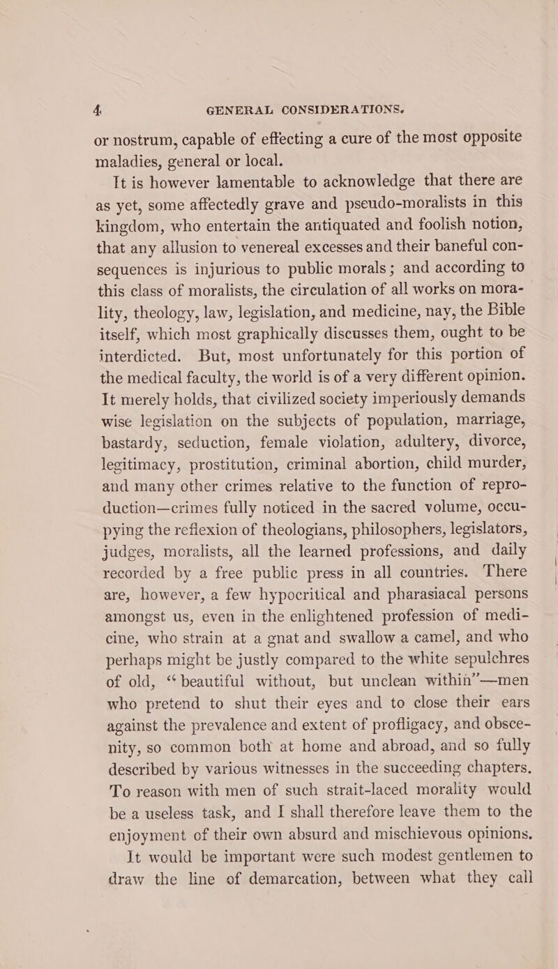 or nostrum, capable of effecting a cure of the most opposite maladies, general or local. It is however lamentable to acknowledge that there are as yet, some affectedly grave and pseudo-moralists in this kingdom, who entertain the aritiquated and foolish notion, that any allusion to venereal excesses and their baneful con- sequences is injurious to public morals; and according to this class of moralists, the circulation of all works on mora- lity, theology, law, legislation, and medicine, nay, the Bible itself, which most graphically discusses them, ought to be interdicted. But, most unfortunately for this portion of the medical faculty, the world is of a very different opinion. It merely holds, that civilized society imperiously demands wise legislation on the subjects of population, marriage, bastardy, seduction, female violation, adultery, divorce, legitimacy, prostitution, criminal abortion, child murder, and many other crimes relative to the function of repro- duction—crimes fully noticed in the sacred volume, occu- pying the reflexion of theologians, philosophers, legislators, judges, moralists, all the learned professions, and daily recorded by a free public press in all countries. There are, however, a few hypocritical and pharasiacal persons amongst us, even in the enlightened profession of medi- cine, who strain at a gnat and swallow a camel, and who perhaps might be justly compared to the white sepulchres of old, “beautiful without, but unclean within”—men who pretend to shut their eyes and to close their ears against the prevalence and extent of profligacy, and obsce- nity, so common both at home and abroad, and so fully described by various witnesses in the succeeding chapters, To reason with men of such strait-laced morality would be a useless task, and IJ shall therefore leave them to the enjoyment of their own absurd and mischievous opinions. It would be important were such modest gentlemen to draw the line of demarcation, between what they call