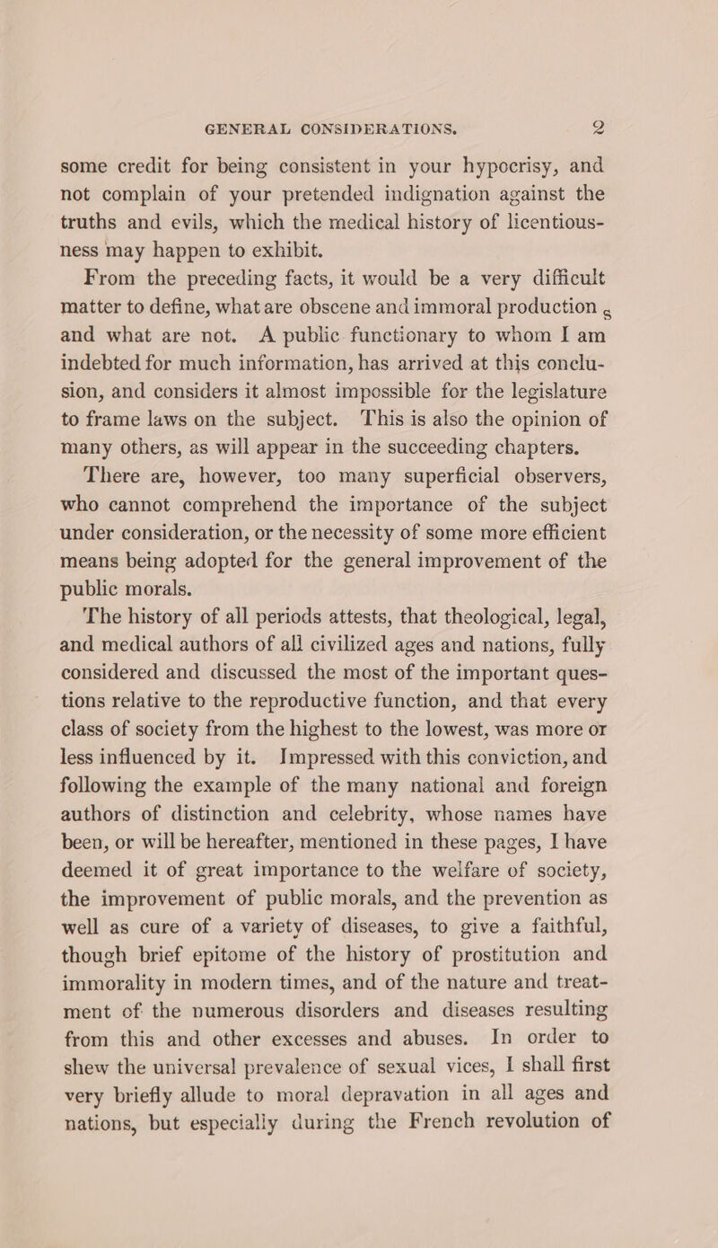 some credit for being consistent in your hypocrisy, and not complain of your pretended indignation against the truths and evils, which the medical history of licentious- ness may happen to exhibit. From the preceding facts, it would be a very difficult matter to define, what are obscene and immoral production . and what are not. A public functionary to whom I am indebted for much information, has arrived at this conclu- sion, and considers it almost impossible for the legislature to frame laws on the subject. This is also the opinion of many others, as will appear in the succeeding chapters. There are, however, too many superficial observers, who cannot comprehend the importance of the subject under consideration, or the necessity of some more efficient means being adopted for the general improvement of the public morals. The history of all periods attests, that theological, legal, and medical authors of all civilized ages and nations, fully considered and discussed the most of the important ques- tions relative to the reproductive function, and that every class of society from the highest to the lowest, was more or less influenced by it. Impressed with this conviction, and following the example of the many national and foreign authors of distinction and celebrity, whose names have been, or will be hereafter, mentioned in these pages, I have deemed it of great importance to the welfare of society, the improvement of public morals, and the prevention as well as cure of a variety of diseases, to give a faithful, though brief epitome of the history of prostitution and immorality in modern times, and of the nature and treat- ment of: the numerous disorders and diseases resulting from this and other excesses and abuses. In order to shew the universal prevalence of sexual vices, I shall first very briefly allude to moral depravation in all ages and nations, but especially during the French revolution of