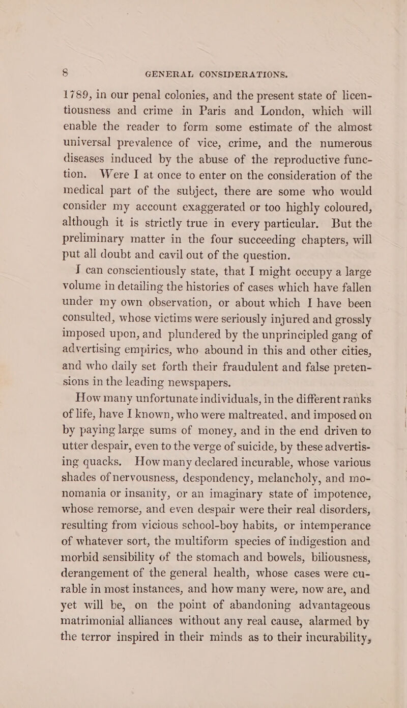 1789, in our penal colonies, and the present state of licen- tiousness and crime in Paris and London, which will enable the reader to form some estimate of the almost universal prevalence of vice, crime, and the numerous diseases induced by the abuse of the reproductive func- tion. Were I at once to enter on the consideration of the medical part of the subject, there are some who would consider my account exaggerated or too highly coloured, although it is strictly true in every particular. But the preliminary matter in the four succeeding chapters, will put all doubt and cavil out of the question. I can conscientiously state, that I might occupy a large volume in detailing the histories of cases which have fallen under my own observation, or about which I have been consulted, whose victims were seriously injured and grossly imposed upon, and plundered by the unprincipled gang of advertising empirics, who abound in this and other cities, and who daily set forth their fraudulent and false preten- sions in the leading newspapers. How many unfortunate individuals, in the different ranks of life, have I known, who were maltreated, and imposed on by paying large sums of money, and in the end driven to utter despair, even to the verge of suicide, by these advertis- ing quacks. How many declared incurable, whose various shades of nervousness, despondency, melancholy, and mo- nomania or insanity, or an imaginary state of impotence, whose remorse, and even despair were their real disorders, resulting from vicious school-boy habits, or intemperance of whatever sort, the multiform species of indigestion and morbid sensibility of the stomach and bowels, biliousness, derangement of the general health, whose cases were cu- rable in most instances, and how many were, now are, and yet will be, on the point of abandoning advantageous matrimonial alliances without any real cause, alarmed by the terror inspired in their minds as to their incurability,