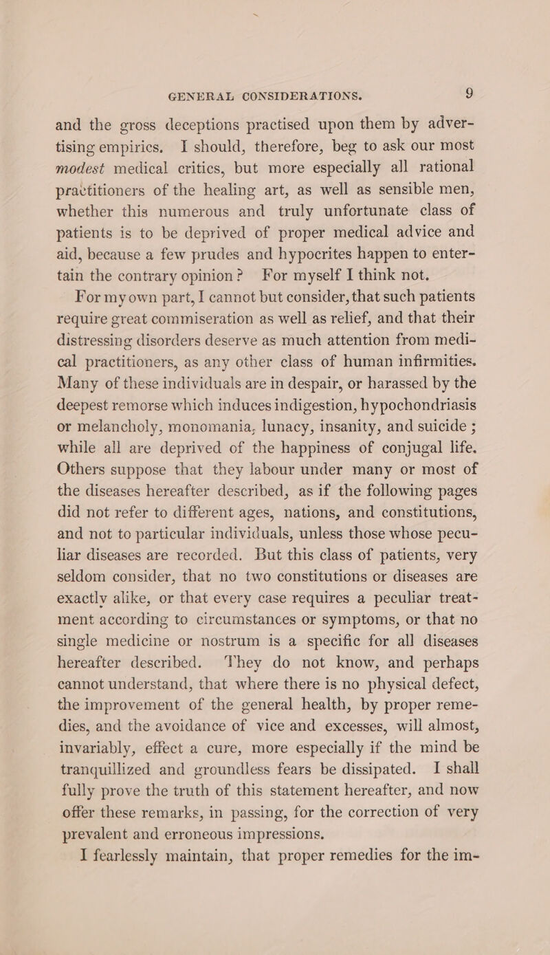 and the gross deceptions practised upon them by adver- tising empirics. J should, therefore, beg to ask our most modest medical critics, but more especially all rational practitioners of the healing art, as well as sensible men, whether this numerous and truly unfortunate class of patients is to be deprived of proper medical advice and aid, because a few prudes and hypocrites happen to enter- tain the contrary opinion? For myself I think not. For my own part, I cannot but consider, that such patients require great commiseration as well as relief, and that their distressing disorders deserve as much attention from medi- cal practitioners, as any other class of human infirmities. Many of these individuals are in despair, or harassed by the deepest remorse which induces indigestion, hypochondriasis or melancholy, monomania, lunacy, insanity, and suicide ; while all are deprived of the happiness of conjugal life. Others suppose that they labour under many or most of the diseases hereafter described, as if the following pages did not refer to different ages, nations, and constitutions, and not to particular individuals, unless those whose pecu- liar diseases are recorded. But this class of patients, very seldom consider, that no two constitutions or diseases are exactly alike, or that every case requires a peculiar treat- ment according to circumstances or symptoms, or that no single medicine or nostrum is a specific for all diseases hereafter described. They do not know, and perhaps cannot understand, that where there is no physical defect, the improvement of the general health, by proper reme- dies, and the avoidance of vice and excesses, will almost, invariably, effect a cure, more especially if the mind be tranquillized and groundless fears be dissipated. I shall fully prove the truth of this statement hereafter, and now offer these remarks, in passing, for the correction of very prevalent and erroneous impressions. I fearlessly maintain, that proper remedies for the im-