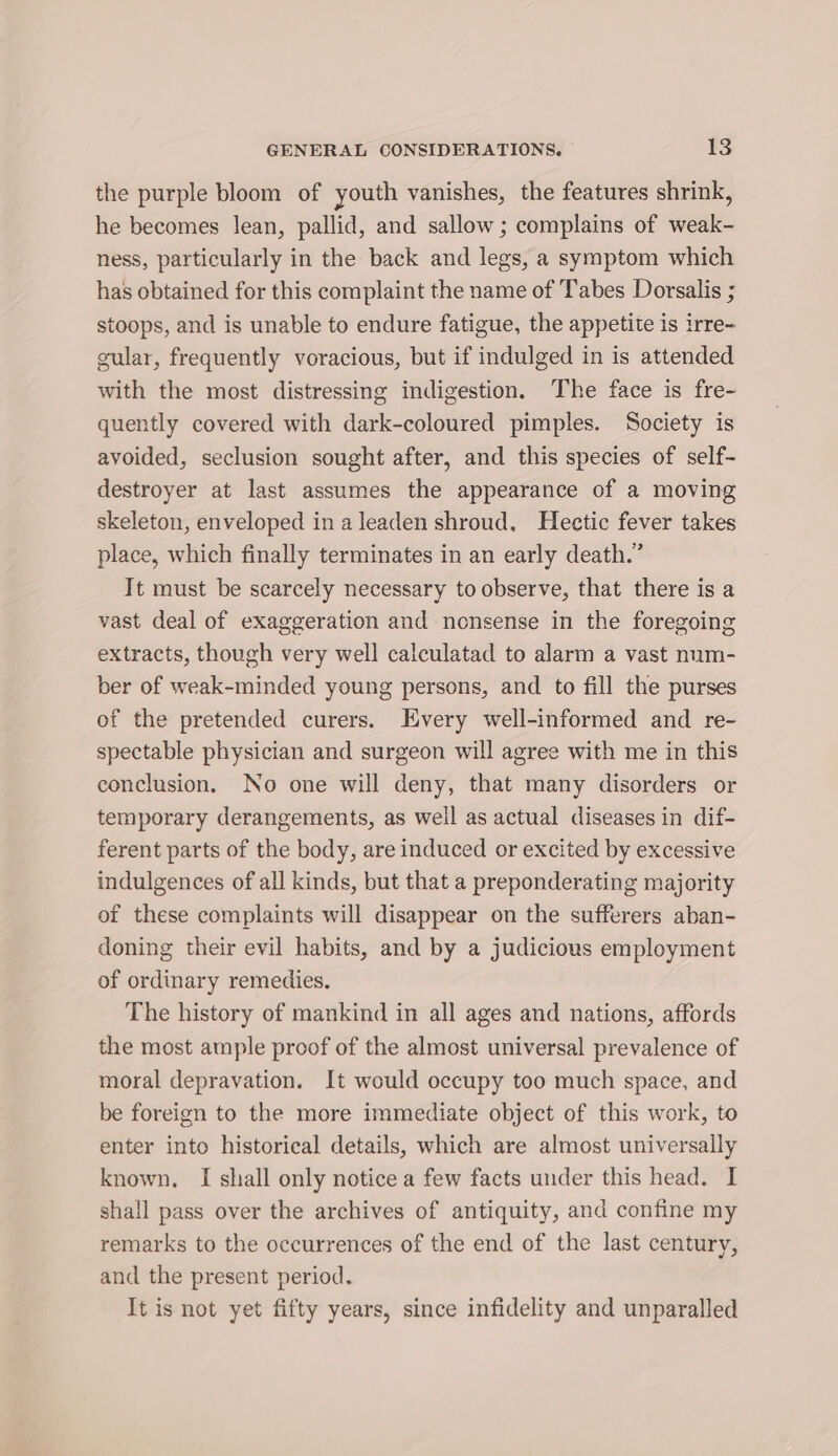 the purple bloom of youth vanishes, the features shrink, he becomes Jean, pallid, and sallow; complains of weak- ness, particularly in the back and legs, a symptom which has obtained for this complaint the name of Tabes Dorsalis 5 stoops, and is unable to endure fatigue, the appetite is irre- gular, frequently voracious, but if indulged in is attended with the most distressing indigestion. The face is fre- quently covered with dark-coloured pimples. Society is avoided, seclusion sought after, and this species of self- destroyer at last assumes the appearance of a moving skeleton, enveloped in a leaden shroud, Hectic fever takes place, which finally terminates in an early death.” It must be scarcely necessary to observe, that there is a vast deal of exaggeration and nonsense in the foregoing extracts, though very well calculatad to alarm a vast num- ber of weak-minded young persons, and to fill the purses of the pretended curers. Every well-informed and re- spectable physician and surgeon will agree with me in this conclusion. No one will deny, that many disorders or temporary derangements, as weil as actual diseases in dif- ferent parts of the body, are induced or excited by excessive indulgences of all kinds, but that a preponderating majority of these complaints will disappear on the sufferers aban- doning their evil habits, and by a judicious employment of ordinary remedies. The history of mankind in all ages and nations, affords the most ample proof of the almost universal prevalence of moral depravation. It would occupy too much space, and be foreign to the more immediate object of this work, to enter into historical details, which are almost universally known. I shall only notice a few facts under this head. I shall pass over the archives of antiquity, and confine my remarks to the occurrences of the end of the last century, and the present period. It is not yet fifty years, since infidelity and unparalled