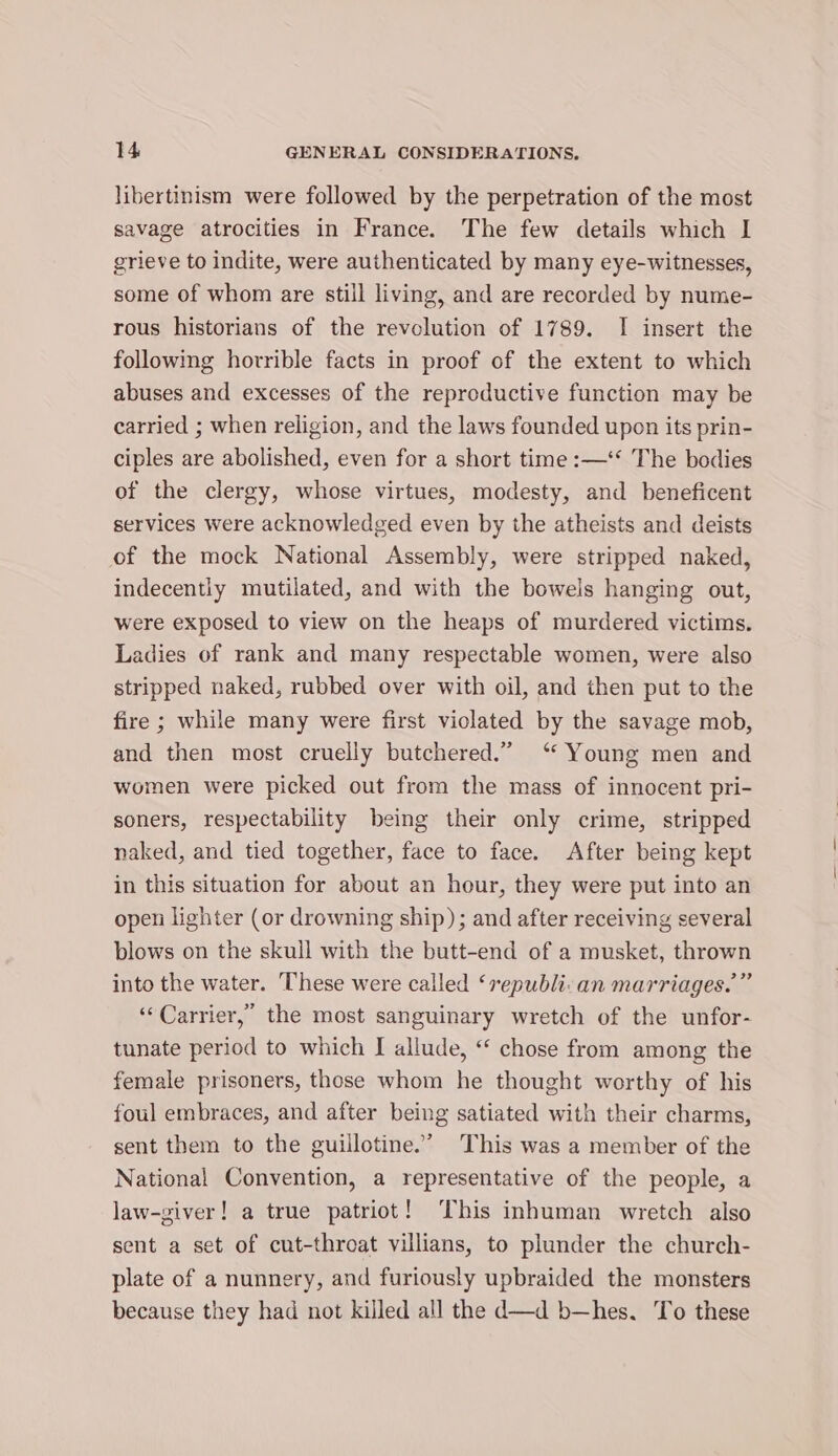libertinism were followed by the perpetration of the most savage atrocities in France. The few details which I grieve to indite, were authenticated by many eye-witnesses, some of whom are still living, and are recorded by nume- rous historians of the revolution of 1789. I insert the following horrible facts in proof of the extent to which abuses and excesses of the reproductive function may be carried ; when religion, and the laws founded upon its prin- ciples are abolished, even for a short time :—‘‘ The bodies of the clergy, whose virtues, modesty, and beneficent services were acknowledged even by the atheists and deists of the mock National Assembly, were stripped naked, indecently mutilated, and with the boweis hanging out, were exposed to view on the heaps of murdered victims. Ladies of rank and many respectable women, were also stripped naked, rubbed over with oil, and then put to the fire ; while many were first viclated by the savage mob, and then most cruelly butchered.” ‘ Young men and women were picked out from the mass of innocent pri- soners, respectability being their only crime, stripped naked, and tied together, face to face. After being kept in this situation for about an hour, they were put into an open lighter (or drowning ship); and after receiving several blows on the skull with the butt-end of a musket, thrown into the water. ‘These were called ‘republi:an marriages.” ‘Carrier, the most sanguinary wretch of the unfor- tunate period to which I allude, “‘ chose from among the female prisoners, those whom he thought worthy of his foul embraces, and after being satiated with their charms, sent them to the guillotine.’ This was a member of the National Convention, a representative of the people, a law-giver! a true patriot! ‘This inhuman wretch also sent a set of cut-throat villians, to plunder the church- plate of a nunnery, and furiously upbraided the monsters because they had not killed all the d—d b—hes. To these