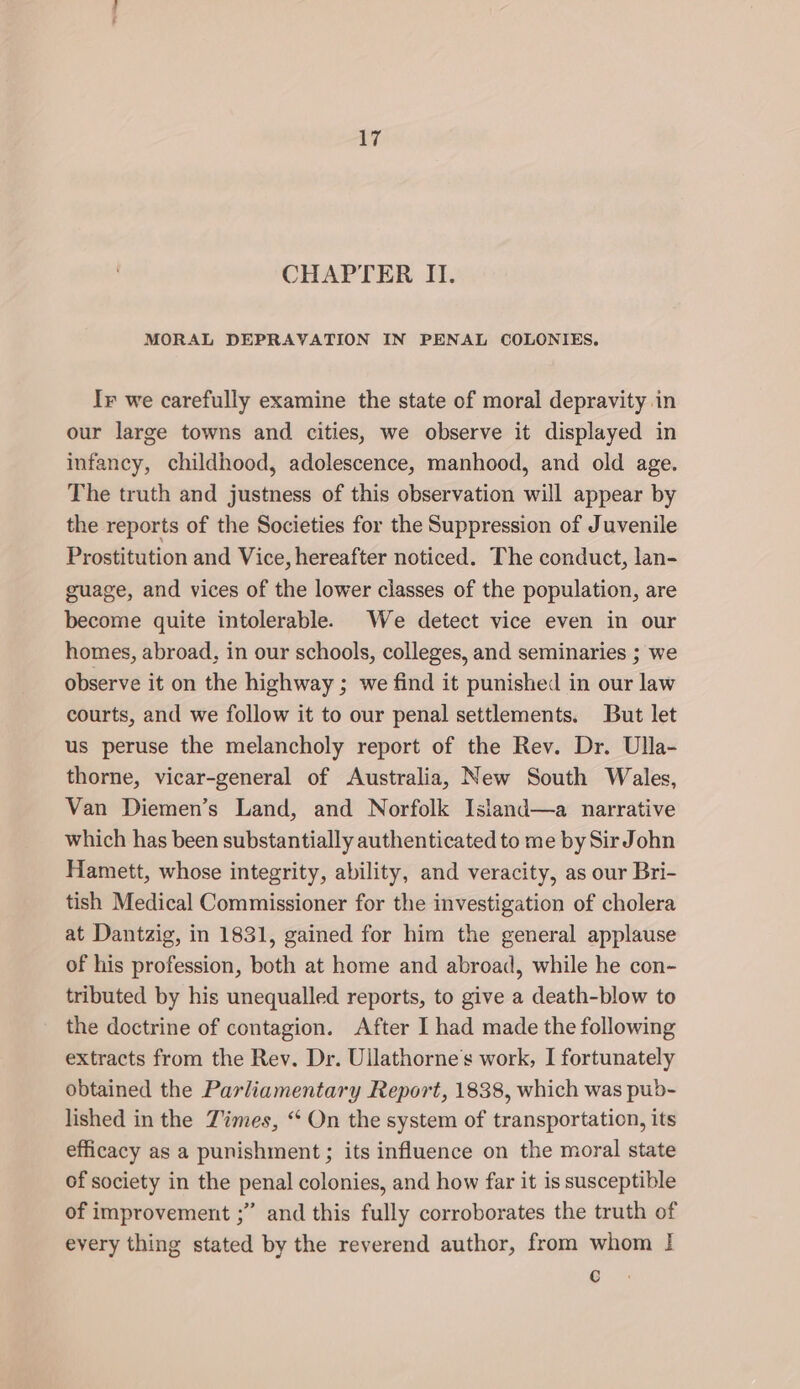 ay CHAPTER II. MORAL DEPRAVATION IN PENAL COLONIES. Ir we carefully examine the state of moral depravity in our large towns and cities, we observe it displayed in infancy, childhood, adolescence, manhood, and old age. The truth and justness of this observation will appear by the reports of the Societies for the Suppression of Juvenile Prostitution and Vice, hereafter noticed. The conduct, lan- guage, and vices of the lower classes of the population, are become quite intolerable. We detect vice even in our homes, abroad, in our schools, colleges, and seminaries ; we observe it on the highway ; we find it punished in our law courts, and we follow it to our penal settlements. But let us peruse the melancholy report of the Rev. Dr. Ulla- thorne, vicar-general of Australia, New South Wales, Van Diemen’s Land, and Norfolk Island—a narrative which has been substantially authenticated to me by Sir John Hamett, whose integrity, ability, and veracity, as our Bri- tish Medical Commissioner for the investigation of cholera at Dantzig, in 1831, gained for him the general applause of his profession, both at home and abroad, while he con- tributed by his unequalled reports, to give a death-blow to the doctrine of contagion. After I had made the following extracts from the Rev. Dr. Ullathorne’s work, I fortunately obtained the Parliamentary Report, 1838, which was pub- lished in the Times, “‘ On the system of transportation, its efficacy as a punishment; its influence on the moral state of society in the penal colonies, and how far it is susceptible of improvement ;” and this fully corroborates the truth of every thing stated by the reverend author, from whom | ty