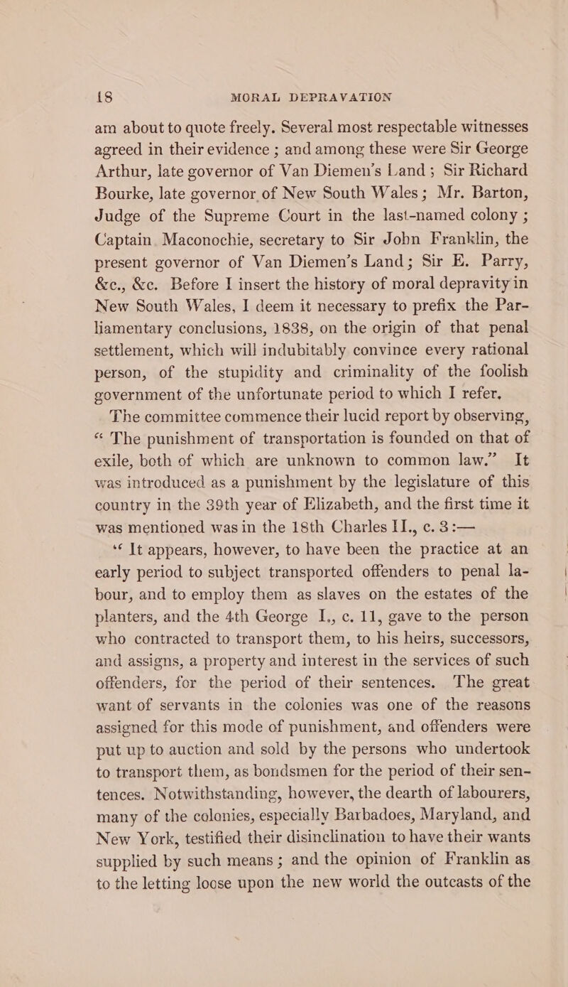 am about to quote freely. Several most respectable witnesses agreed in their evidence ; and among these were Sir George Arthur, late governor of Van Diemen’s Land; Sir Richard Bourke, late governor of New South Wales; Mr. Barton, Judge of the Supreme Court in the last-named colony ; Captain. Maconochie, secretary to Sir John Franklin, the present governor of Van Diemen’s Land; Sir E. Parry, &amp;c., &amp;c. Before I insert the history of moral depravity in New South Wales, I deem it necessary to prefix the Par- liamentary conclusions, 1838, on the origin of that penal settlement, which will indubitably convince every rational person, of the stupidity and criminality of the foolish government of the unfortunate period to which I refer, The committee commence their lucid report by observing, « The punishment of transportation is founded on that of exile, both of which are unknown to common law.” It was introduced as a punishment by the legislature of this country in the 39th year of Elizabeth, and the first time it was mentioned was in the 18th Charles II., c. 3:— ‘‘ It appears, however, to have been the practice at an early period to subject. transported offenders to penal la- bour, and to employ them as slaves on the estates of the planters, and the 4th George I., c. 11, gave to the person who contracted to transport them, to his heirs, successors, and assigns, a property and interest in the services of such offenders, for the period of their sentences. The great want of servants in the colonies was one of the reasons assigned for this mode of punishment, and offenders were put up to auction and sold by the persons who undertook to transport them, as boudsmen for the period of their sen- tences. Notwithstanding, however, the dearth of labourers, many of the colonies, especially Barbadoes, Maryland, and New York, testified their disinclination to have their wants supplied by such means ; and the opinion of Franklin as to the letting loose upon the new world the outcasts of the