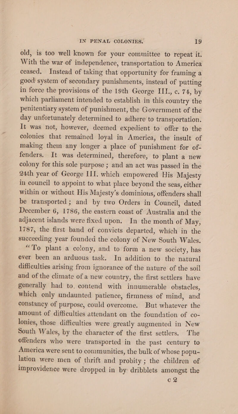 old, is too well known for your committee to repeat it. With the war of independence, transportation to America ceased. Instead of taking that opportunity for framing a good system of secondary punishments, instead of putting in force the provisions of the 19th George III., c. 74, by which parliament intended to establish in this country the penitentiary system of punishment, the Government of the day unfortunately determined to adhere to transportation. It was not, however, deemed expedient to offer to the colonies that remained loyal in Ameriea, the insult of making them any longer a place of punishment for of- fenders. It was determined, therefore, to plant a new colony for this sole purpose ; and an act was passed in the 24th year of George III. which empowered His Majesty in council to appoint to what place beyond the seas, either within or without His Majesty’s dominions, offenders shall be transported; and by two Orders in Council, dated December 6, 1786, the eastern coast of Australia and the adjacent islands were fixed upon. In the month of May, 1787, the first band of convicts departed, which in the succeeding year founded the colony of New South Wales. “To plant a colony, and to form a new society, has ever been an arduous task. In addition to the natural difficulties arising from ignorance of the nature of the soil and of the climate of a new country, the first settlers have generally had to. contend with innumerable obstacles, which only undaunted patience, firmness of mind, and constancy of purpose, could overcome. But whatever the amount of difficulties attendant on the foundation of co- lonies, those difficulties were greatly augmented in New South Wales, by the character of the first settlers. ‘The offenders who were transported in the past century to America were sent to communities, the bulk of whose popu- lation were men of thrift and probity ; the children of improyidence were dropped in by: dribblets amongst the C2