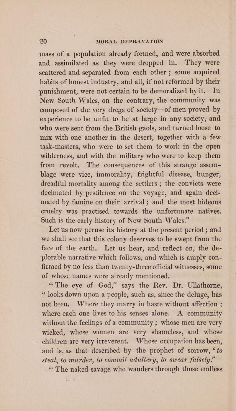 mass of a population already formed, and were absorbed and assimilated as they were dropped in. They were scattered and separated from each other ; some acquired habits of honest industry, and all, if not reformed by their punishment, were not certain to be demoralized by it. In New South Wales, on the contrary, the community was composed of the very dregs of society—of men proved by experience to be unfit to be at large in any society, and who were sent from the British gaols, and turned loose to mix with one another in the desert, together with a few task-masters, who were to set them to work in the open wilderness, and with the military who were to keep them from revolt. The consequences of this strange assem- blage were vice, immorality, frightful disease, hunger, dreadful mortality among the settlers ; the convicts were decimated by pestilence on the voyage, and again deci- mated by famine on their arrival; and the most hideous cruelty was practised towards the unfortunate natives. Such is the early history of New South Wales.” Let us now peruse its history at the present period ; and we shall see that this colony deserves to be swept from the face of the earth. Let us hear, and reflect on, the de- plorable narrative which follows, and which is amply con- firmed by no less than twenty-three official witnesses, some of whose names were already mentioned. “The eye of God,” says the Rev. Dr. Ullathorne, “ looks down upon a people, such as, since the deluge, has not been. Where they marry in haste without affection : where each one lives to his senses alone. A community without the feelings of a community ; whose men are very wicked, whose women are very shameless, and whose children are very irreverent. Whose occupation has been, and is,as that described by the prophet of sorrow, ‘ to steal, to murder, to commit adultery, to swear falsely.” « The naked savage who wanders through those endless