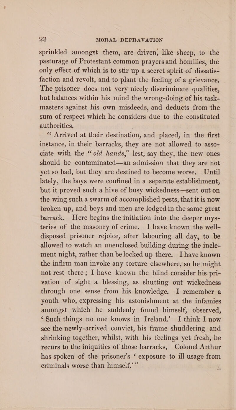 sprinkled amongst them, are driven, like sheep, to the pasturage of Protestant common prayers and homilies, the only effect of which is to stir up a secret spirit of dissatis- faction and revolt, and to plant the feeling of a grievance. The prisoner does not very nicely discriminate qualities, but balances within his mind the wrong-doing of his task- masters against his own misdeeds, and deducts from the sum of respect which he considers due to the constituted authorities. ** Arrived at their destination, and placed, in the first instance, in their barracks, they are not allowed to asso- ciate with the ‘old hands,” lest, say they, the new ones should be contaminated—an admission that they are not » yet so bad, but they are destined to become worse. Until lately, the hoys were confined in a separate establishment, but it proved such a hive of busy wickedness—sent out on the wing such a swarm of accomplished pests, that it is now broken up, and boys and men are lodged in the same great barrack. Here begins the initiation into the deeper mys- teries of the masonry of crime. I have known the well- disposed prisoner rejoice, after labouring all day, to be allowed to watch an unenclosed building during the incle- ment night, rather than be locked up there. Ihave known the infirm man invoke any torture elsewhere, so he might not rest there; I have known the blind consider his pri- vation of sight a blessing, as shutting out wickedness through one sense from his knowledge. I remember a youth who, expressing his astonishment at the infamies amongst which he suddenly found himself, observed, ‘ Such things no one knows in Ireland.’ I think I now see the newly-arrived convict, his frame shuddering and shrinking together, whilst, with his feelings yet fresh, he recurs to the iniquities of those barracks, Colonel Arthur has spoken of the prisoner's ‘ exposure to ill usage from &gt; 2? criminals worse than himself. ¢