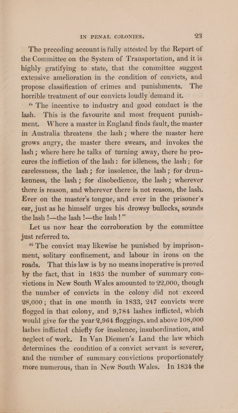 The preceding accountis fully attested by the Report of the Committee on the System of Transportation, and it is highly gratifying to state, that the committee suggest extensive amelioration in the condition of convicts, and propose classification of crimes and punishments. The horrible treatment of our convicts loudly demand it. “ The incentive to industry and good conduct is the lash. This is the favourite and most frequent punish- ment. Where a master in England finds fault, the master in Australia threatens the lash ; where the master here grows angry, the master there swears, and invokes the lash ; where here he talks of turning away, there he pro- cures the infliction of the lash: for idleness, the lash; for carelessness, the lash ; for insolence, the lash ; for drun- kenness, the lash ; for disobedience, the lash ; wherever there is reason, and wherever there is not reason, the lash. Ever on the master’s tongue, and ever in the prisoner's ear, just as he himself urges his drowsy bullocks, sounds the lash !—the lash !—the lash !” Let us now hear the corroboration by the committee just referred to. “The convict may likewise be punished by imprison- ment, solitary confinement, and labour in irons on the roads. That this law is by no means inoperative is proved by the fact, that in 1835 the number of summary con- victions in New South Wales amounted to 22,000, though the number of convicts in the colony did not exceed 28,000; that in one month in 1833, 247 convicts were flogged in that colony, and 9,784 lashes inflicted, which would give for the year 2,964 floggings, and above 108,000 lashes inflicted chiefly for insolence, insubordination, and neglect of work. In Van Diemen’s Land the law which determines the condition of a convict servant is severer, and the number of summary convictions proportionately more numerous, than in New South Wales. In 1834 the