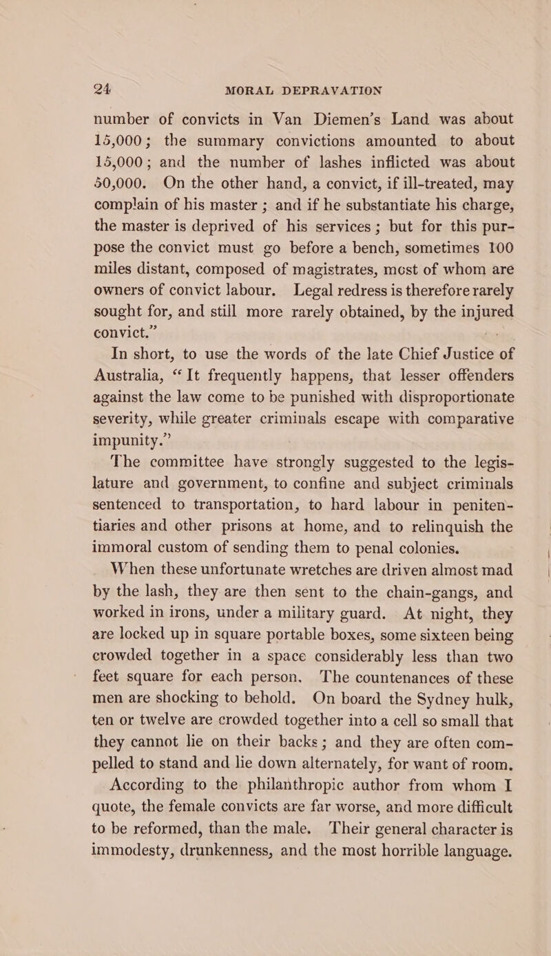 number of convicts in Van Diemen’s Land was about 15,000; the summary convictions amounted to about 15,000; and the number of lashes inflicted was about 50,000. On the other hand, a convict, if ill-treated, may complain of his master ; and if he substantiate his charge, the master is deprived of his services; but for this pur- pose the convict must go before a bench, sometimes 100 miles distant, composed of magistrates, most of whom are owners of convict labour. Legal redress is therefore rarely sought for, and still more rarely obtained, by the injured convict.” ~ In short, to use the words of the late Chief Justice of Australia, “It frequently happens, that lesser offenders against the law come to be punished with disproportionate severity, while greater criminals escape with comparative impunity.” The committee have strongly suggested to the legis- lature and government, to confine and subject criminals sentenced to transportation, to hard labour in peniten- tiaries and other prisons at home, and to relinquish the immoral custom of sending them to penal colonies. When these unfortunate wretches are driven almost mad by the lash, they are then sent to the chain-gangs, and worked in irons, under a military guard. At night, they are locked up in square portable boxes, some sixteen being crowded together in a space considerably less than two feet square for each person. The countenances of these men are shocking to behold. On board the Sydney hulk, ten or twelve are crowded together into a cell so small that they cannot lie on their backs; and they are often com- pelled to stand and lie down alternately, for want of room. According to the philanthropic author from whom I quote, the female convicts are far worse, and more difficult to be reformed, than the male. Their general character is immodesty, drunkenness, and the most horrible language.