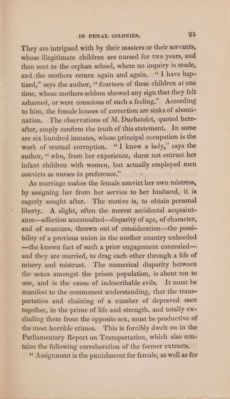 They are intrigued with by their masters or their servants, whose illegitimate children are nursed for two years, and then sent to the orphan school, where no inquiry is made, andthe mothers return again and again. “I have bap- tized,” says the author, “ fourteen of these children at one time, whose mothers seldom showed any sign that they felt ashamed, or were conscious of such a feeling.” According to him, the female houses of correction are sinks of abomi- nation. ‘The observations of M. Duchatelet, quoted here- after, amply confirm the truth of this statement. In some are six hundred inmates, whose principal occupation is the work of mutual corruption. ‘I know a lady,” says the author, “ who, from her experience, durst not entrust her infant children with women, but actually employed men convicts as nurses in preference.” As marriage makes the female convict her own mistress, by assigning her from her service to her husband, it is eagerly sought after. The motive is, to obtain personal liberty. A slight, often the merest accidental acquaint~- ance—affection unconsulted—disparity of age, of character, and of manners, thrown out of consideration—the possi- bility of a previous union in the mother country unheeded —the known fact of such a prior engagement concealed— and they are married, to drag each other through a life of misery and mistrust. The numerical disparity between the sexes amongst the prison population, is about ten to one, and is the cause of indescribable evils. It must be manifest to the commonest understanding, that the trans- portation and chaining of a number of depraved men together, in the prime of life and strength, and totally ex- cluding them from the opposite sex, must be productive of the most horrible crimes. This is forcibly dwelt on in the Parliamentary Report on Transportation, which also con- tains the following corroboration of the former extracts. *« Assignment is the punishment for female, as well as for