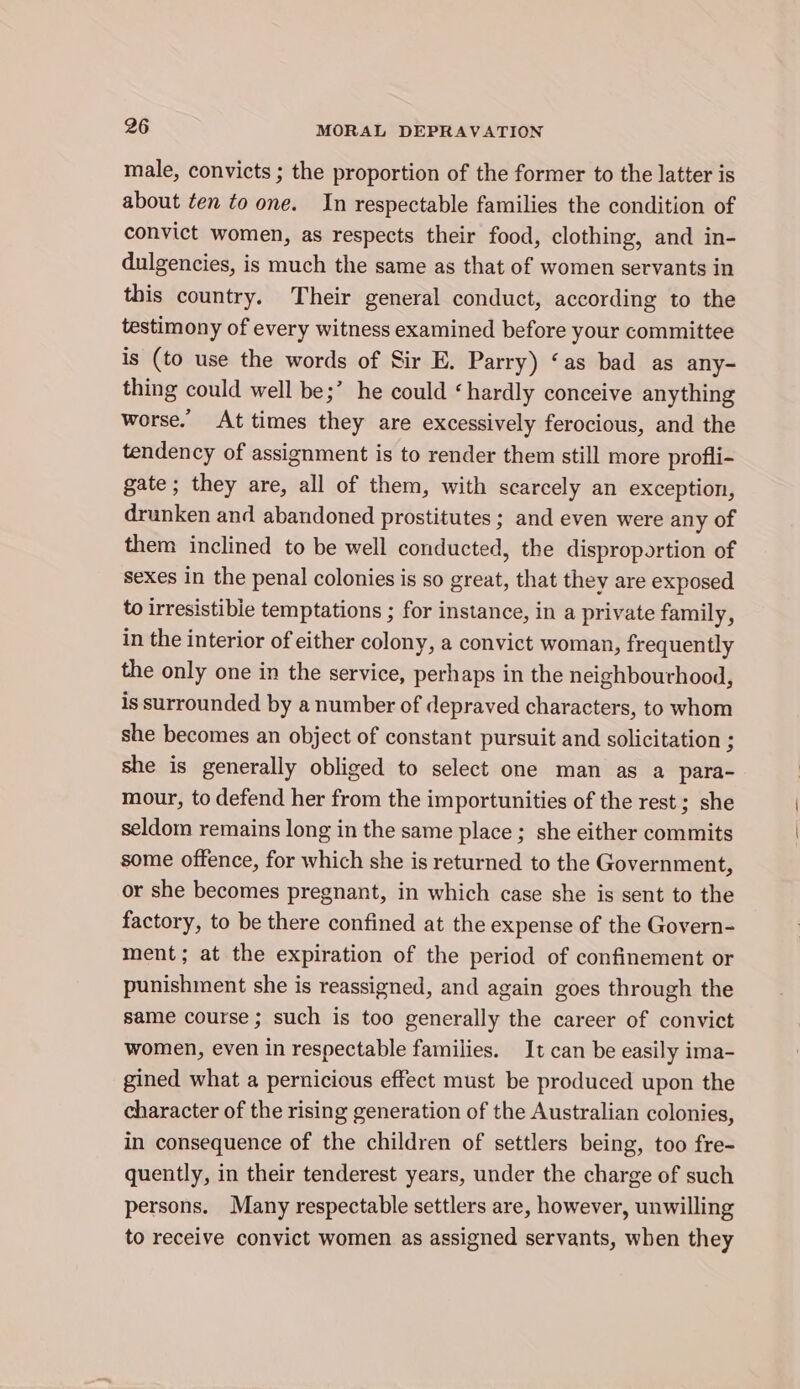 male, convicts ; the proportion of the former to the latter is about ten to one. In respectable families the condition of convict women, as respects their food, clothing, and in- dulgencies, is much the same as that of women servants in this country. Their general conduct, according to the testimony of every witness examined before your committee is (to use the words of Sir E. Parry) ‘as bad as any- thing could well be;’ he could ‘hardly conceive anything worse. At times they are excessively ferocious, and the tendency of assignment is to render them still more profli- gate; they are, all of them, with scarcely an exception, drunken and abandoned prostitutes ; and even were any of them inclined to be well conducted, the disproportion of sexes In the penal colonies is so great, that they are exposed to irresistible temptations ; for instance, in a private family, in the interior of either colony, a convict woman, frequently the only one in the service, perhaps in the neighbourhood, is surrounded by a number of depraved characters, to whom she becomes an object of constant pursuit and solicitation ; she is generally obliged to select one man as a para- mour, to defend her from the importunities of the rest ; she seldom remains long in the same place ; she either commits some offence, for which she is returned to the Government, or she becomes pregnant, in which case she is sent to the factory, to be there confined at the expense of the Govern- ment; at the expiration of the period of confinement or punishment she is reassigned, and again goes through the same course ; such is too generally the career of convict women, even in respectable families. It can be easily ima- gined what a pernicious effect must be produced upon the character of the rising generation of the Australian colonies, in consequence of the children of settlers being, too fre- quently, in their tenderest years, under the charge of such persons. Many respectable settlers are, however, unwilling to receive convict women as assigned servants, when they