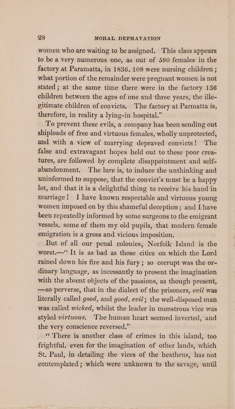 women who are waiting to be assigned. This class appears to be a very numerous one, as out of 590 females in the factory at Paramatta, in 1836, 108 were nursing children ; what portion of the remainder were pregnant women is not stated ; at the same time there were in the factory 136 children between the ages of one and three years, the ille- gitimate children of convicts. The factory at Parmatta is, therefore, in reality a lying-in hospital.” To prevent these evils, a company has been sending out shiploads of free and virtuous females, wholly unprotected, and with a view of marrying depraved convicts! The false and extravagant hopes held out to these poor crea- tures, are followed by complete disappointment and self- abandonment. ‘The lure is, to induce the unthinking and uninformed to suppose, that the convict’s must be a happy lot, and that it is a delightful thing to receive his hand in marriage! J have known respectable and virtuous young women imposed on by this shameful deception ; and I have been repeatedly informed by some surgeons to the emigrant vessels, some of them my old pupils, that modern female emigration is a gross and vicious imposition. But of all our penal colonies, Norfolk Island is the worst.—‘‘ It is as bad as those cities on which the Lord rained down his fire and his fury ; so corrupt was the or- dinary language, as incessantly to present the imagination with the absent objects of the passions, as though present, —so perverse, that in the dialect of the prisoners, evil was literally called good, and good, evil; the well-disposed man was called wicked, whilst the leader in monstrous vice was styled virtuous. The human heart seemed inverted, and the very conscience reversed.” **’There is another class of crimes in this island, too frightful, even for the imagination of other lands, which St. Paul, in detailing the vices of the heathens, has not contemplated ; which were unknown to the savage, until