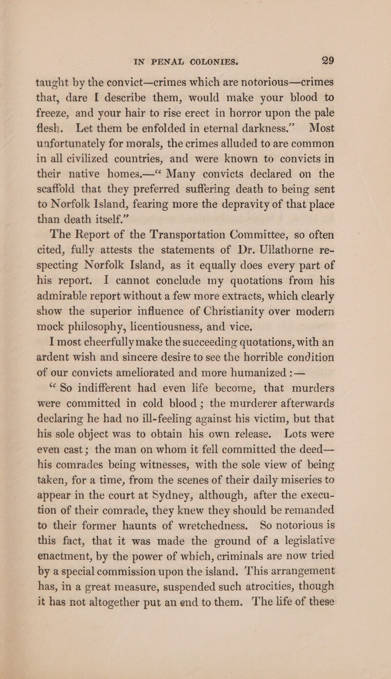 taught by the convict—crimes which are notorious—crimes that, dare [ describe them, would make your blood to freeze, and your hair to rise erect in horror upon the pale flesh. Let them be enfolded in eternal darkness.” Most unfortunately for morals, the crimes alluded to are common in all civilized countries, and were known to convicts in their native homes.—“ Many convicts declared on the scaffold that they preferred suffering death to being sent to Norfolk Island, fearing more the depravity of that place than death itself.” The Report of the Transportation Committee, so often cited, fully attests the statements of Dr. Ullathorne re- specting Norfolk Island, as it equally does every part of his report. I cannot conclude my quotations from his admirable report without a few more extracts, which clearly show the superior influence of Christianity over modern mock philosophy, licentiousness, and vice. I most cheerfully make the succeeding quotations, with an ardent wish and sincere desire to see the horrible condition of our convicts ameliorated and more humanized :— “So indifferent had even life become, that murders were committed in cold blood ; the murderer afterwards declaring he had no ill-feeling against his victim, but that his sole object was to obtain his own release. Lots were even cast; the man on whom it fell committed the deed— his comrades being witnesses, with the sole view of being taken, for a time, from the scenes of their daily miseries to appear in the court at Sydney, although, after the execu- tion of their comrade, they knew they should be remanded. to their former haunts of wretchedness. So notorious is this fact, that it was made the ground of a legislative enactment, by the power of which, criminals are now tried by a special commission upon the island. This arrangement has, in a great measure, suspended such atrocities, though it has not altogether put an end to them. The life of these