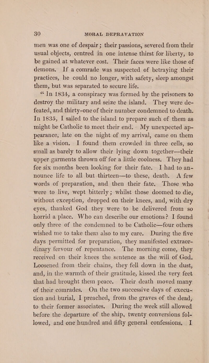 men was one of despair; their passions, severed from their usual objects, centred in one intense thirst for liberty, to be gained at whatever cost. Their faces were like those of demons. If a comrade was suspected of betraying their practices, he could no longer, with safety, sleep amongst them, but was separated to secure life. “ In 1834, a conspiracy was formed by the prisoners to destroy the military and seize the island. They were de- feated, and thirty-one of their number condemned to death. In 1835, I sailed to the island to prepare such of them as might be Catholic to meet their end. My unexpected ap- pearance, late on the night of my arriva], came on them like a vision. I found them crowded in three cells, so small as barely to allow their lying down together—their upper garments thrown off for a little coolness. They had for six months been looking for their fate. I had to an- nounce life to all but thirteen—to these, death. A few words of preparation, and then their fate. Those who were to live, wept bitterly; whilst those doomed to die, without exception, dropped on their knees, and, with dry eyes, thanked God they were to be delivered from so horrid a place. Who can describe our emotions? I found only three of the condemned to be Catholic—four others wished me to take them also to my care. During the five days permitted for preparation, they manifested extraor- dinary fervour of repentance. ‘The morning come, they received on their knees the sentence as the will of God. Loosened from their chains, they fell down in the dust, and, in the warmth of their gratitude, kissed the very feet that had brought them peace. Their death moved many of their comrades. On the two successive days of execu- tion and burial, I preached, from the graves of the dead, to their former associates. During the week still allowed before the departure of the ship, twenty conversions fol- lowed, and one hundred and fifty general confessions, I