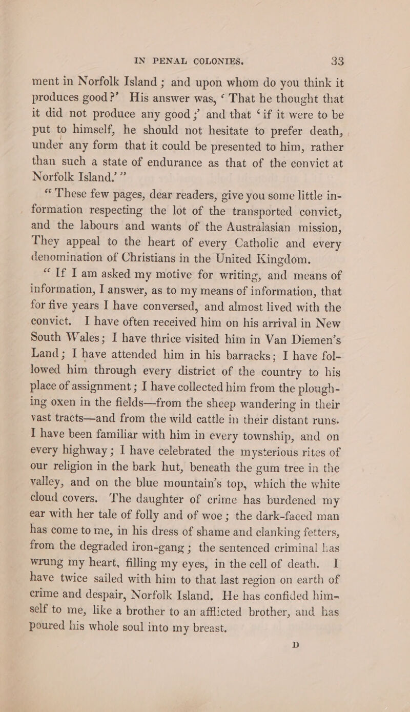 ment in Norfolk Island ; and upon whom do you think it produces good?’ His answer was, ‘ That he thought that it did not produce any good ;’ and that ‘if it were to be put to himself, he should not hesitate to prefer death, under any form that it could be presented to him, rather than such a state of endurance as that of the convict at Norfolk Island.’ ” “These few pages, dear readers, give you some little in- formation respecting the lot of the transported convict, and the labours and wants of the Australasian mission, They appeal to the heart of every Catholic and every denomination of Christians in the United Kingdom. “If Iam asked my motive for writing, and means of information, I answer, as to my means of information, that for five years I have conversed, and almost lived with the convict. I have often received him on his arrival in New South Wales; I have thrice visited him in Van Diemen’s Land; I have attended him in his barracks; I have fol- lowed him through every district of the country to his place of assignment ; I have collected him from the plough- ing oxen in the fields—from the sheep wandering in their vast tracts—and from the wild cattle in their distant runs. I have been familiar with him in every township, and on every highway ; I have celebrated the mysterious rites of our religion in the bark hut, beneath the gum tree in the valley, and on the blue mountain’s top, which the white cloud covers. The daughter of crime has burdened my ear with her tale of folly and of woe ; the dark-faced man has come to me, in his dress of shame and clanking fetters, from the degraded iron-gang ; the sentenced criminal has wrung my heart, filling my eyes, in the cell of death. I have twice sailed with him to that last region on earth of crime and despair, Norfolk Island. He has confided him- self to me, like a brother to an afflicted brother, and has poured his whole soul into my breast. D