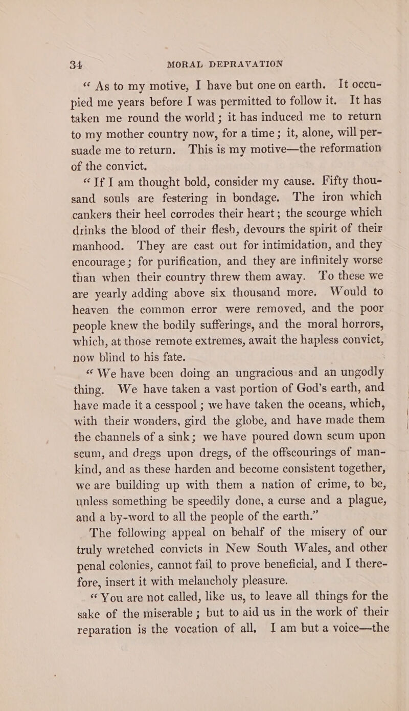 «¢ As to my motive, I have but one on earth. It occu- pied me years before I was permitted to follow it. It has taken me round the world; it has induced me to return to my mother country now, for a time; it, alone, will per- suade me to return. This is my motive—the reformation of the convict. «Tf I am thought bold, consider my cause. Fifty thou- sand souls are festering in bondage. The iron which cankers their heel corrodes their heart ; the scourge which drinks the blood of their flesh, devours the spirit of their manhood. They are cast out for intimidation, and they encourage; for purification, and they are infinitely worse than when their country threw them away. To these we are yearly adding above six thousand more. Would to heaven the common error were removed, and the poor people knew the bodily sufferings, and the moral horrors, which, at those remote extremes, await the hapless convict, now blind to his fate. «We have been doing an ungracious and an eodly thing. We have taken a vast portion of God’s earth, and have made it a cesspool ; we have taken the oceans, which, with their wonders, gird the globe, and have made them the channels of a sink; we have poured down scum upon scum, and dregs upon dregs, of the offscourings of man- kind, and as these harden and become consistent together, we are building up with them a nation of crime, to be, unless something be speedily done, a curse and a plague, and a by-word to all the people of the earth.” The following appeal on behalf of the misery of our truly wretched convicts in New South Wales, and other penal colonies, cannot fail to prove beneficial, and I there- fore, insert it with melancholy pleasure. “‘ You are not called, like us, to leave all things for the sake of the miserable ; but to aid us in the work of their reparation is the vocation of all, I am but a voice—the