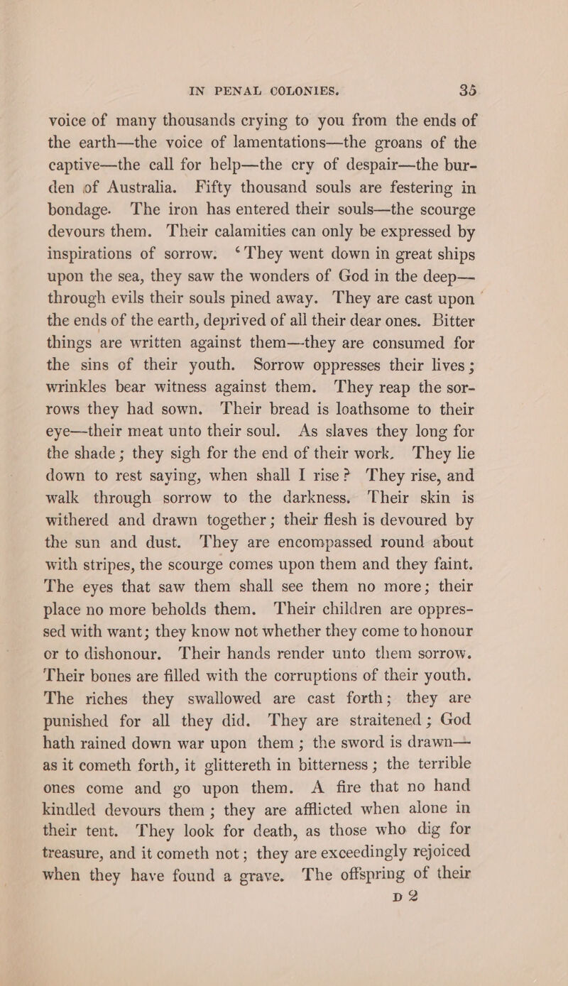 voice of many thousands crying to you from the ends of the earth—the voice of lamentations—the groans of the captive—the call for help—the cry of despair—the bur- den of Australia. Fifty thousand souls are festering in bondage. The iron has entered their souls—the scourge devours them. Their calamities can only be expressed by inspirations of sorrow. ‘They went down in great ships upon the sea, they saw the wonders of God in the deep— through evils their souls pined away. They are cast upon the ends of the earth, deprived of ail their dear ones. Bitter things are written against them—they are consumed for the sins of their youth. Sorrow oppresses their lives ; wrinkles bear witness against them. They reap the sor- rows they had sown. Their bread is loathsome to their eye—their meat unto their soul. As slaves they long for the shade ; they sigh for the end of their work. They lie down to rest saying, when shall I rise? They rise, and walk through sorrow to the darkness. Their skin is withered and drawn together; their flesh is devoured by the sun and dust. They are encompassed round about with stripes, the scourge comes upon them and they faint. The eyes that saw them shall see them no more; their place no more beholds them. Their children are oppres- sed with want; they know not whether they come to honour or to dishonour. Their hands render unto them sorrow. Their bones are filled with the corruptions of their youth. The riches they swallowed are cast forth; they are punished for all they did. They are straitened ; God hath rained down war upon them ; the sword is drawn— as it cometh forth, it glittereth in bitterness ; the terrible ones come and go upon them. A fire that no hand kindled devours them ; they are afflicted when alone in their tent. They look for death, as those who dig for treasure, and it cometh not; they are exceedingly rejoiced when they have found a grave. The offspring of their D2