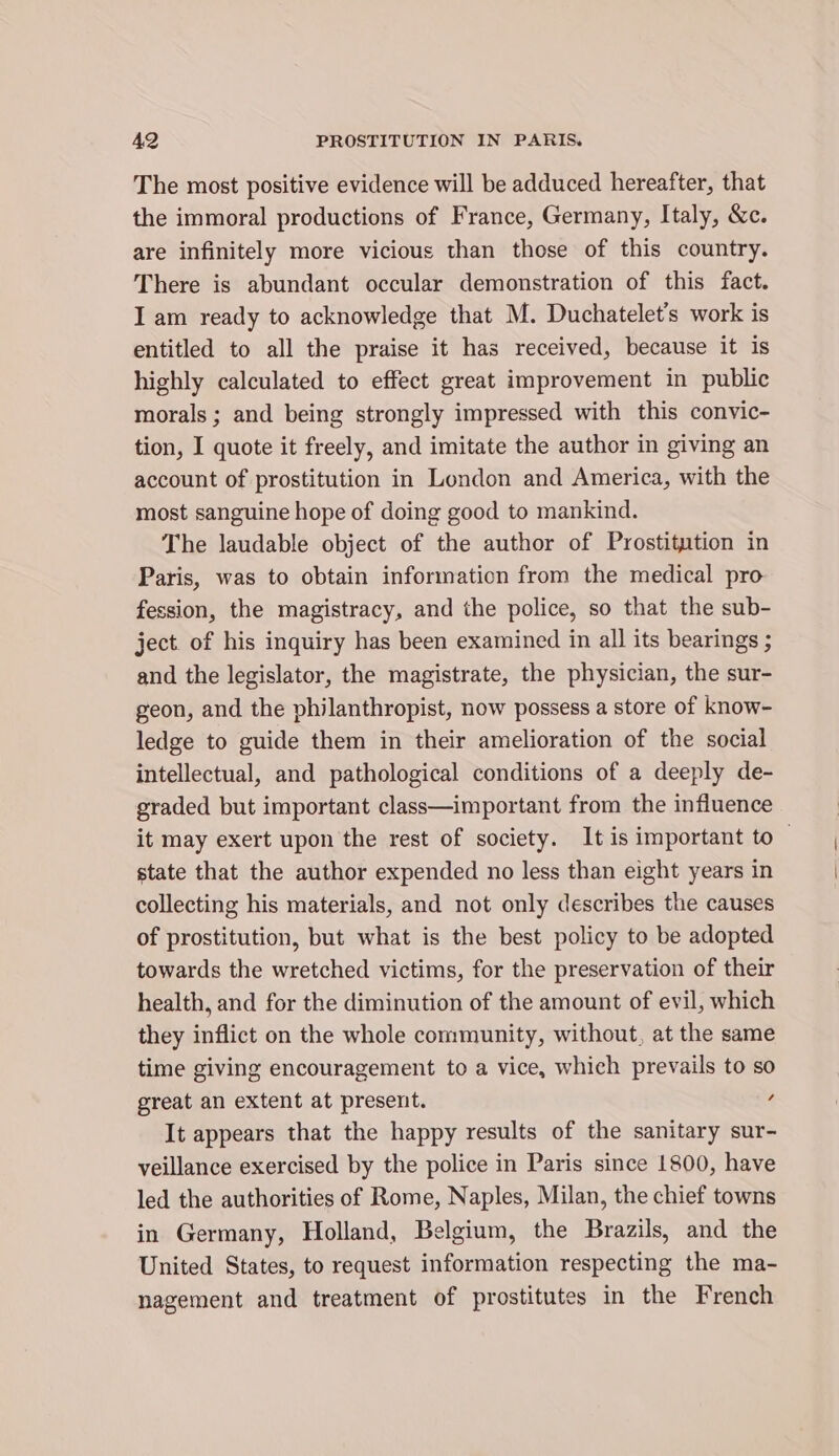 The most positive evidence will be adduced hereafter, that the immoral productions of France, Germany, Italy, &amp;c. are infinitely more vicious than those of this country. There is abundant occular demonstration of this fact. I am ready to acknowledge that M. Duchatelet’s work is entitled to all the praise it has received, because it is highly calculated to effect great improvement in public morals ; and being strongly impressed with this convic- tion, I quote it freely, and imitate the author in giving an account of prostitution in London and America, with the most sanguine hope of doing good to mankind. The laudable object of the author of Prostitution in Paris, was to obtain information from the medical pro fession, the magistracy, and the police, so that the sub- ject of his inquiry has been examined in all its bearings ; and the legislator, the magistrate, the physician, the sur- geon, and the philanthropist, now possess a store of know- ledge to guide them in their amelioration of the social intellectual, and pathological conditions of a deeply de- graded but important class—important from the influence it may exert upon the rest of society. It is important to — state that the author expended no less than eight years in collecting his materials, and not only describes the causes of prostitution, but what is the best policy to be adopted towards the wretched victims, for the preservation of their health, and for the diminution of the amount of evil, which they inflict on the whole community, without, at the same time giving encouragement to a vice, which prevails to so great an extent at present. , It appears that the happy results of the sanitary sur- veillance exercised by the police in Paris since 1800, have led the authorities of Rome, Naples, Milan, the chief towns in Germany, Holland, Belgium, the Brazils, and the United States, to request information respecting the ma- nagement and treatment of prostitutes in the French