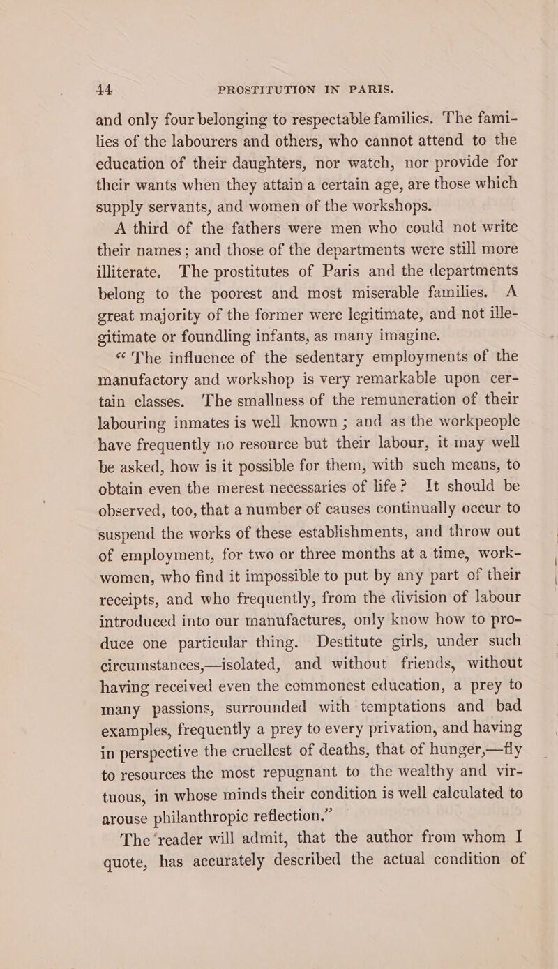 and only four belonging to respectable families. The fami- lies of the labourers and others, who cannot attend to the education of their daughters, nor watch, nor provide for their wants when they attain a certain age, are those which supply servants, and women of the workshops. A third of the fathers were men who could not write their names ; and those of the departments were still more illiterate. The prostitutes of Paris and the departments belong to the poorest and most miserable families. A great majority of the former were legitimate, and not ille- gitimate or foundling infants, as many imagine. «The influence of the sedentary employments of the manufactory and workshop is very remarkable upon cer- tain classes. ‘The smallness of the remuneration of their labouring inmates is well known ; and as the workpeople have frequently no resource but their labour, it may well be asked, how is it possible for them, with such means, to obtain even the merest necessaries of life? It should be observed, too, that a number of causes continually occur to suspend the works of these establishments, and throw out of employment, for two or three months at a time, work- women, who find it impossible to put by any part of their receipts, and who frequently, from the division of labour introduced into our manufactures, only know how to pro- duce one particular thing. Destitute girls, under such circumstances,—isolated, and without friends, without having received even the commonest education, a prey to many passions, surrounded with temptations and bad examples, frequently a prey to every privation, and having in perspective the cruellest of deaths, that of hunger,—fly to resources the most repugnant to the wealthy and vir- tuous, in whose minds their condition is well calculated to arouse philanthropic reflection.” The ‘reader will admit, that the author from whom I quote, has accurately described the actual condition of
