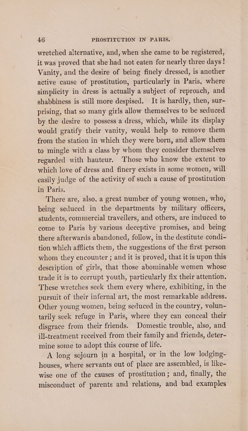 wretched alternative, and, when she came to be registered, it was proved that she had not eaten for nearly three days! Vanity, and the desire of being finely dressed, is another active cause of prostitution, particularly in Paris, where simplicity in dress is actually a subject of reproach, and — shabbiness is still more despised. It is hardly, then, sur- prising, that so many girls allow themselves to be seduced by the desire to possess a dress, which, while its display would gratify their vanity, would help to remove them from the station in which they were born, and allow them to mingle with a class by whom they consider themselves regarded with hauteur. Those who know the extent to which love of dress and finery exists in some women, will easily judge of the activity of such a cause of prostitution in Paris. There are, also, a great number of young women, who, being seduced in the departments by military officers, students, commercial travellers, and others, are induced to come to Paris by various deceptive promises, and being there afterwards abandoned, follow, in the destitute condi- tion which afflicts them, the suggestions of the first person whom they encounter ; and it is proved, that it is upon this description of girls, that those abominable women whose trade it is to corrupt youth, particularly fix their attention. These wretches seek them every where, exhibiting, in the pursuit of their infernal art, the most remarkable address. Other young women, being seduced in the country, volun- tarily seek refuge in Paris, where they can conceal their disgrace from their friends. Domestic trouble, also, and ill-treatment received from their family and friends, deter- mine some to adopt this course of life. A long sojourn in a hospital, or in the low lodging- houses, where servants out of place are assembled, is like- wise one of the causes of prostitution; and, finally, the misconduct of parents and relations, and bad examples