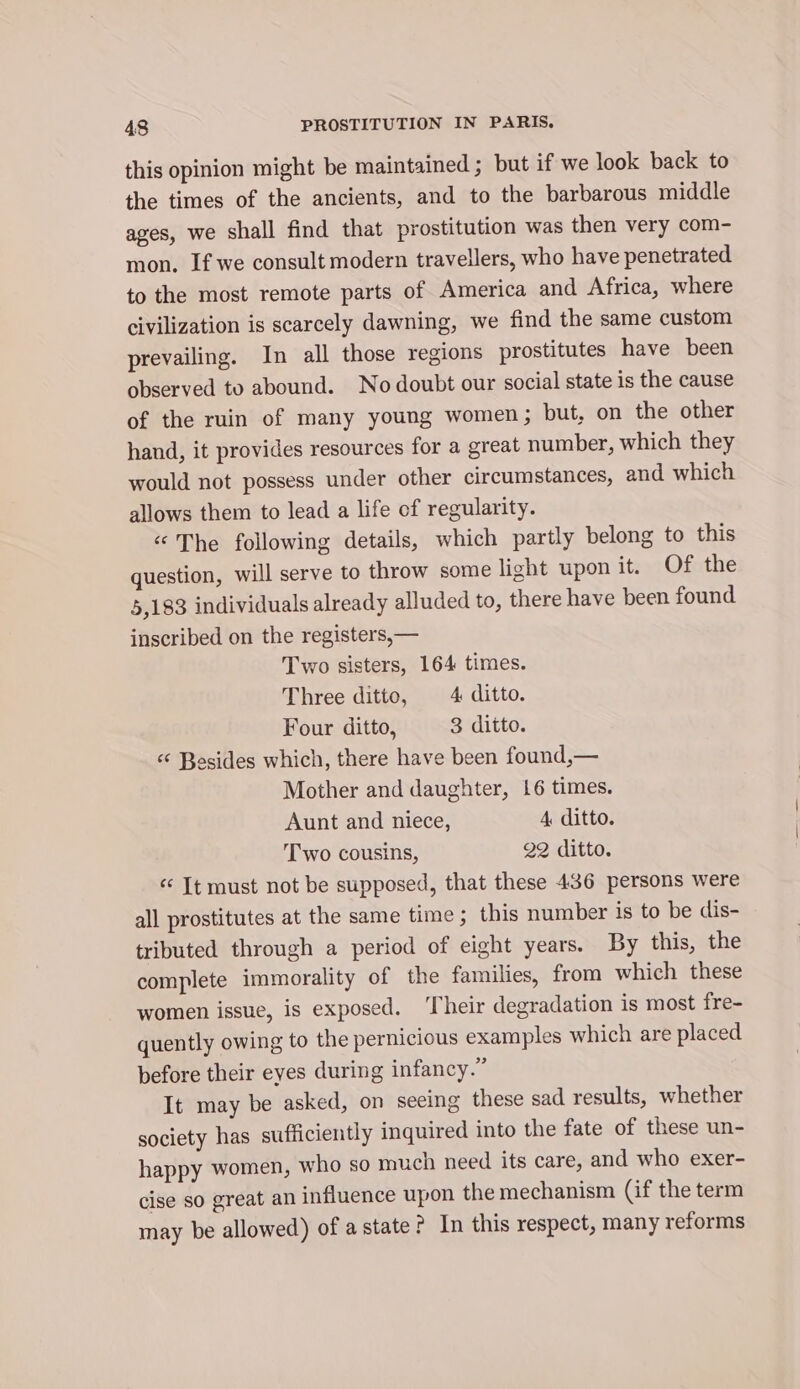 this opinion might be maintained ; but if we look back to the times of the ancients, and to the barbarous middle ages, we shall find that prostitution was then very com- mon. If we consult modern travellers, who have penetrated to the most remote parts of America and Africa, where civilization is scarcely dawning, we find the same custom prevailing. In all those regions prostitutes have been observed to abound. No doubt our social state is the cause of the ruin of many young women; but, on the other hand, it provides resources for a great number, which they would not possess under other circumstances, and which allows them to lead a life of regularity. “The following details, which partly belong to this question, will serve to throw some light upon it. Of the 5,183 individuals already alluded to, there have been found inscribed on the registers, — Two sisters, 164 times. Three ditto, 4 ditto. Four ditto, 3 ditto. «© Besides which, there have been found,— Mother and daughter, 16 times. Aunt and niece, 4 ditto. Two cousins, 22 ditto. «It must not be supposed, that these 436 persons were all prostitutes at the same time; this number is to be dis- tributed through a period of eight years. By this, the complete immorality of the families, from which these women issue, is exposed. ‘Their degradation is most fre- quently owing to the pernicious examples which are placed before their eyes during infancy.” It may be asked, on seeing these sad results, whether society has sufficiently inquired into the fate of these un- happy women, who so much need its care, and who exer- cise so great an influence upon the mechanism (if the term may be allowed) of a state? In this respect, many reforms