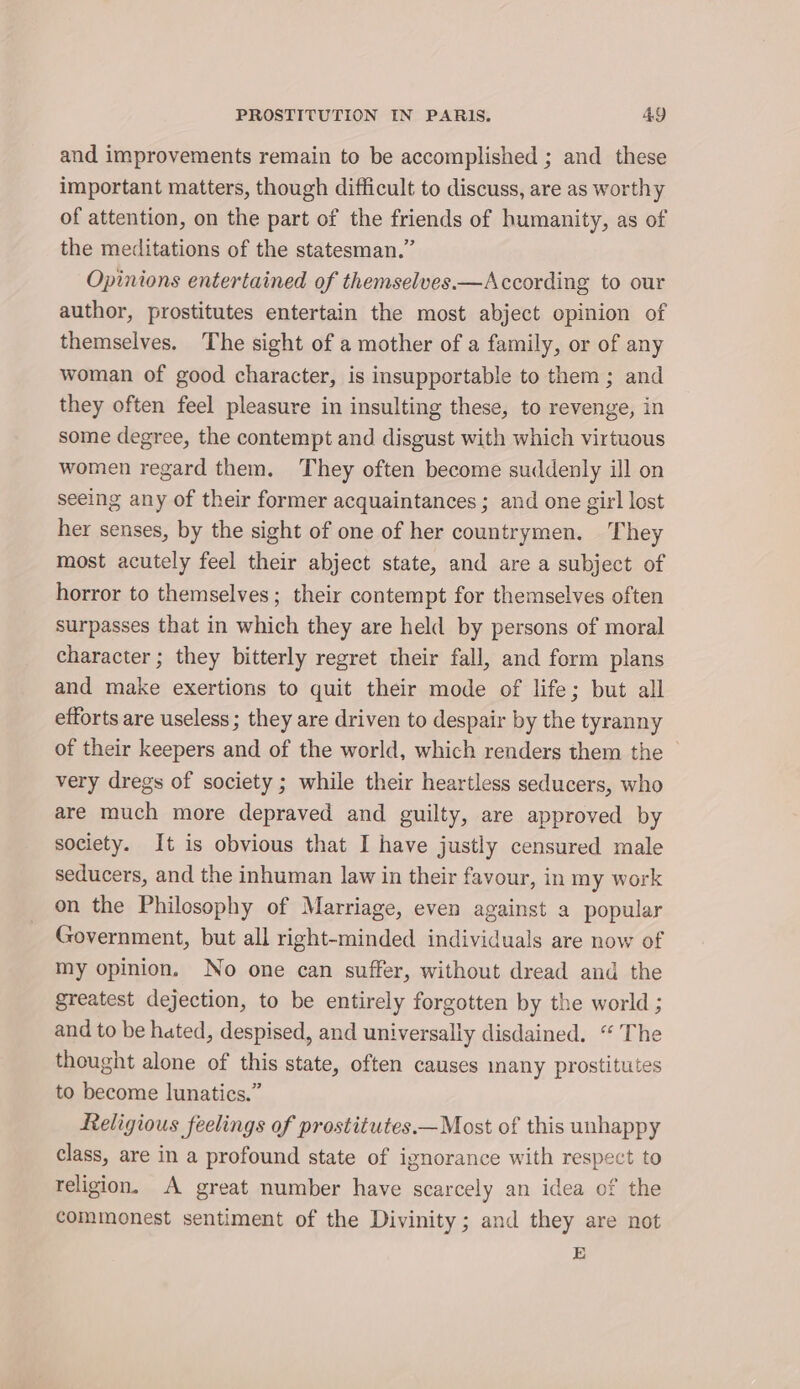 and improvements remain to be accomplished ; and _ these important matters, though difficult to discuss, are as worthy of attention, on the part of the friends of humanity, as of the meditations of the statesman.” Opinions entertained of themselves.—According to our author, prostitutes entertain the most abject opinion of themselves. The sight of a mother of a family, or of any woman of good character, is insupportable to them; and they often feel pleasure in insulting these, to revenge, in some degree, the contempt and disgust with which virtuous women regard them. They often become suddenly ill on seeing any of their former acquaintances ; and one girl lost her senses, by the sight of one of her countrymen. They most acutely feel their abject state, and are a subject of horror to themselves; their contempt for themselves often surpasses that in which they are held by persons of moral character ; they bitterly regret their fall, and form plans and make exertions to quit their mode of life; but all efforts are useless ; they are driven to despair by the tyranny of their keepers and of the world, which renders them the — very dregs of society ; while their heartless seducers, who are much more depraved and guilty, are approved by society. It is obvious that I have justly censured male seducers, and the inhuman law in their favour, in my work on the Philosophy of Marriage, even against a popular Government, but all right-minded individuals are now of my opinion. No one can suffer, without dread and the greatest dejection, to be entirely forgotten by the world ; and to be hated, despised, and universally disdained. “ The thought alone of this state, often causes many prostitutes to become lunatics.” Religious feelings of prostitutes.—Most of this unhappy class, are in a profound state of ignorance with respect to religion. A great number have scarcely an idea of the commonest sentiment of the Divinity; and they are not E