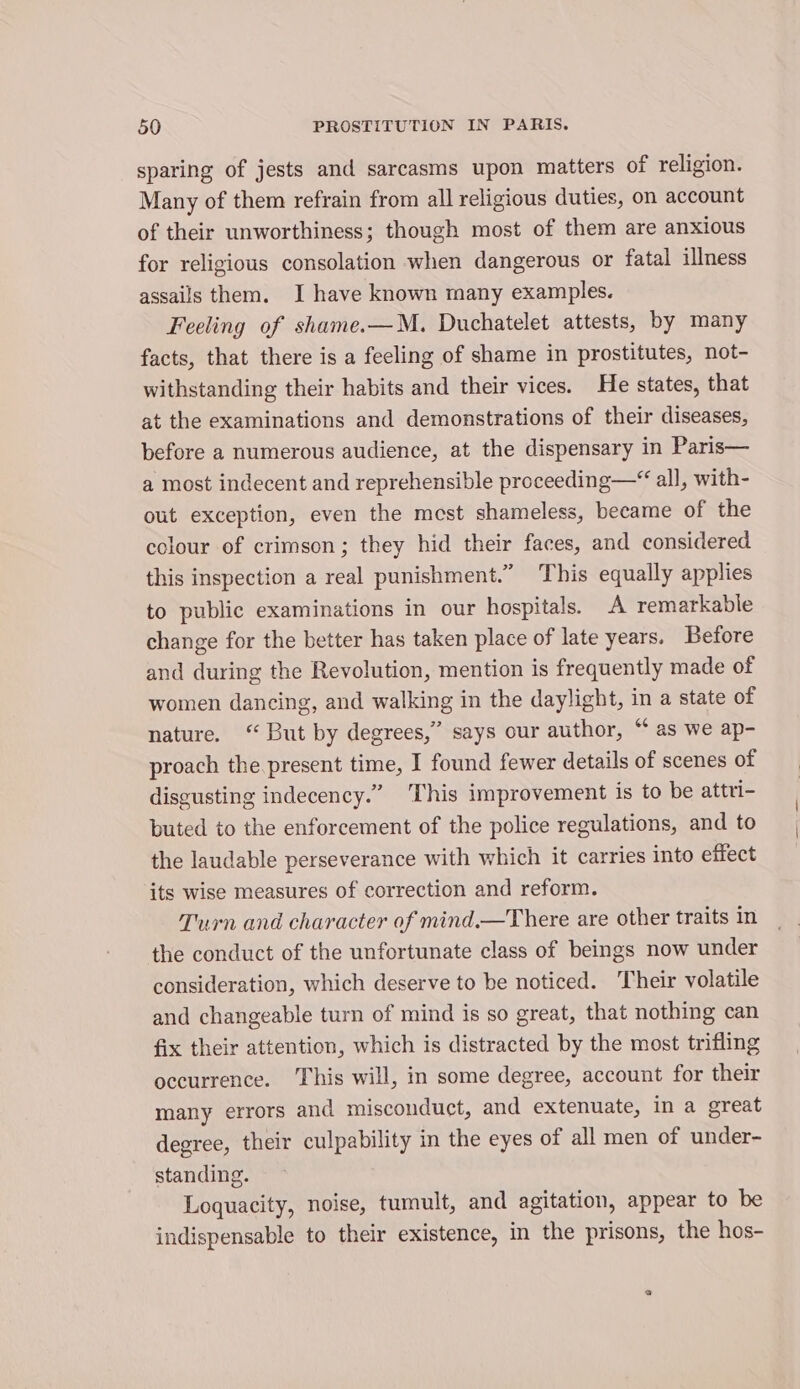 sparing of jests and sarcasms upon matters of religion. Many of them refrain from all religious duties, on account of their unworthiness; though most of them are anxious for religious consolation when dangerous or fatal illness assails them. I have known many examples. Feeling of shame.—M. Duchatelet attests, by many facts, that there is a feeling of shame in prostitutes, not- withstanding their habits and their vices. He states, that at the examinations and demonstrations of their diseases, before a numerous audience, at the dispensary in Paris— a most indecent and reprehensible proceeding—“ all, with- out exception, even the mest shameless, became of the colour of crimson; they hid their faces, and considered this inspection a real punishment.” This equally applies to public examinations in our hospitals. A remarkable change for the better has taken place of late years. Before and during the Revolution, mention is frequently made of women dancing, and walking in the daylight, in a state of nature. ‘But by degrees,” says our author, “ as we ap- proach the present time, I found fewer details of scenes of disgusting indecency.” This improvement is to be attri- buted to the enforcement of the police regulations, and to the laudable perseverance with which it carries into effect its wise measures of correction and reform. Turn and character of mind.—There are other traits in the conduct of the unfortunate class of beings now under consideration, which deserve to be noticed. Their volatile and changeable turn of mind is so great, that nothing can fix their attention, which is distracted by the most trifling occurrence. This will, in some degree, account for their many errors and misconduct, and extenuate, in a great degree, their culpability in the eyes of all men of under- standing. Loquacity, noise, tumult, and agitation, appear to be indispensable to their existence, in the prisons, the hos-