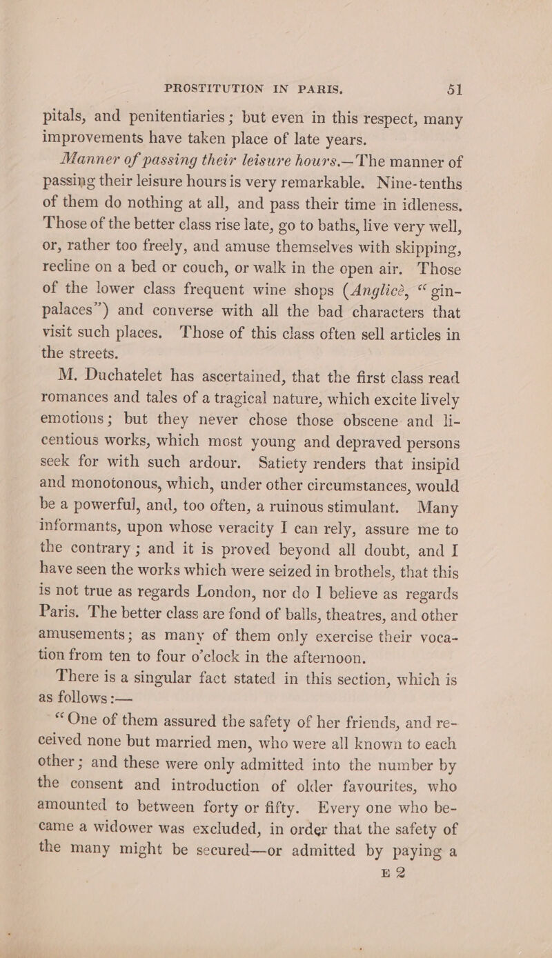 pitals, and penitentiaries ; but even in this respect, many improvements have taken place of late years. Manner of passing their leisure hours.—The manner of passing their leisure hours is very remarkable. Nine-tenths of them do nothing at all, and pass their time in idleness. Those of the better class rise late, go to baths, live very well, or, rather too freely, and amuse themselves with skipping, recline on a bed or couch, or walk in the open air. Those of the lower class frequent wine shops (Anglicé, “ gin- palaces”) and converse with all the bad characters that visit such places. Those of this class often sell articles in the streets. M. Duchatelet has ascertained, that the first class read romances and tales of a tragical nature, which excite lively emotions; but they never chose those obscene and li- centious works, which most young and depraved persons seek for with such ardour. Satiety renders that insipid and monotonous, which, under other circumstances, would be a powerful, and, too often, a ruinous stimulant. Many informants, upon whose veracity I can rely, assure me to the contrary ; and it is proved beyond all doubt, and I have seen the works which were seized in brothels, that this is not true as regards London, nor do I believe as regards Paris. The better class are fond of balls, theatres, and other amusements; as many of them only exercise their voca- tion from ten to four o’clock in the afternoon. There is a singular fact stated in this section, which is as follows :— “One of them assured the safety of her friends, and re- ceived none but married men, who were all known to each other ; and these were only admitted into the number by the consent and introduction of older favourites, who amounted to between forty or fifty. Every one who be- came a widower was excluded, in order that the safety of the many might be secured—or admitted by paying a E2