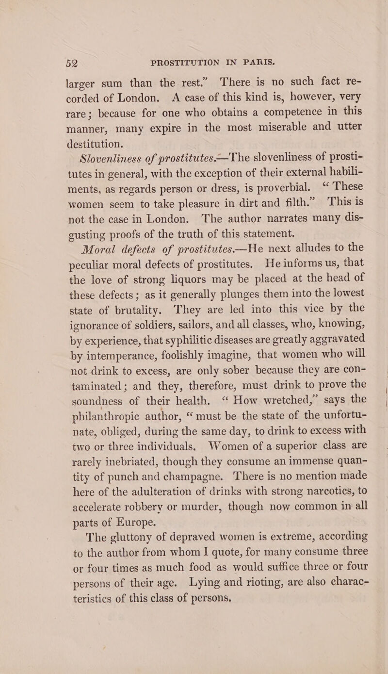 larger sum than the rest.” There is no such fact re- corded of London. A case of this kind is, however, very rare; because for one who obtains a competence in this manner, many expire in the most miserable and utter destitution. Slovenliness of prostitutes.—The slovenliness of prosti- tutes in general, with the exception of their external habili- ments, as regards person or dress, is proverbial. “These women seem to take pleasure in dirt and filth.” This is not the case in London. The author narrates many dis- susting proofs of the truth of this statement. Moral defects of prostitutes—He next alludes to the peculiar moral defects of prostitutes. He informs us, that the love of strong liquors may be placed at the head of these defects; as it generally plunges them into the lowest state of brutality. They are led into this vice by the ignorance of soldiers, sailors, and all classes, who, knowing, by experience, that syphilitic diseases are greatly aggravated by intemperance, foolishly imagine, that women who will not drink to excess, are only sober because they are con- taminated ; and they, therefore, must drink to prove the soundness of their health. “ How wretched,” says the philanthropic author, “ must be the state of the unfortu- nate, obliged, during the same day, to drink to excess with two or three individuals. Women of a superior class are rarely inebriated, though they consume an immense quan- tity of punch and champagne. There is no mention made here of the adulteration of drinks with strong narcotics, to accelerate robbery or murder, though now common in all parts of Europe. The gluttony of depraved women is extreme, according to the author from whom I quote, for many consume three or four times as much food as would suffice three or four persons of their age. Lying and rioting, are also charac- teristics of this class of persons.
