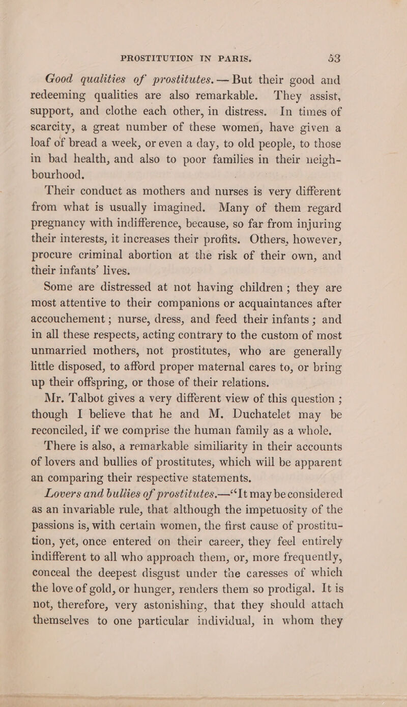 Good qualities of prostitutes.— But their good and redeeming qualities are also remarkable. They assist, support, and clothe each other, in distress. In times of scarcity, a great number of these women, have given a loaf of bread a week, or even a day, to old people, to those in bad health, and also to poor families in their neigh- bourhood. Their conduct as mothers and nurses is very different from what is usually imagined. Many of them regard pregnancy with indifference, because, so far from injuring their interests, it increases their profits. Others, however, procure criminal abortion at the risk of their own, and their infants’ lives. Some are distressed at not having children ; they are most attentive to their companions or acquaintances after accouchement ; nurse, dress, and feed their infants ; and in all these respects, acting contrary to the custom of most unmarried mothers, not prostitutes, who are generally little disposed, to afford proper maternal cares to, or bring up their offspring, or those of their relations. Mr. Talbot gives a very different view of this question ; though I believe that he and M. Duchatelet may be reconciled, if we comprise the human family as a whole, There is also, a remarkable similiarity in their accounts of lovers and bullies of prostitutes, which will be apparent an comparing their respective statements. Lovers and bullies of prostitutes.—“It may be considered as an invariable rule, that although the impetuosity of the passions is, with certain women, the first cause of prostitu- tion, yet, once entered on their career, they feel entirely indifferent to all who approach them, or, more frequently, conceal the deepest disgust under tne caresses of which the love of gold, or hunger, renders them so prodigal. It is not, therefore, very astonishing, that they should attach themselves to one particular individual, in whom they