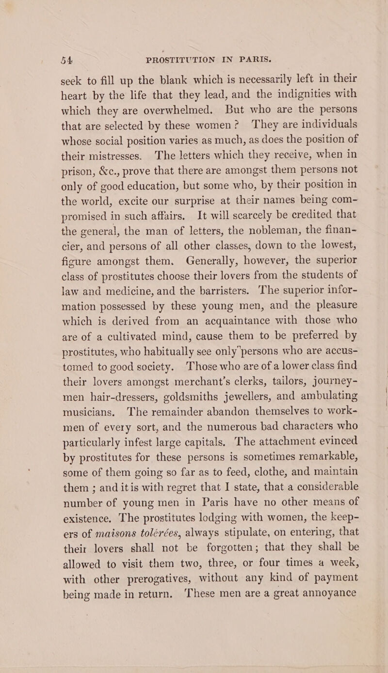 seek to fill up the blank which is necessarily left in their heart by the life that they lead, and the indignities with which they are overwhelmed. But who are the persons that are selected by these women? They are individuals whose social position varies as much, as does the position of their mistresses. The letters which they receive, when in prison, &amp;c., prove that there are amongst them persons not only of good education, but some who, by their position in the world, excite our surprise at their names being com- promised in such affairs, It will scarcely be credited that the general, the man of letters, the nobleman, the finan- cier, and persons of all other classes, down to the lowest, ficure amongst them. Generally, however, the superior class of prostitutes choose their lovers from the students of law and medicine, and the barristers. ‘The superior infor- mation possessed by these young men, and the pleasure which is derived from an acquaintance with those who are of a cultivated mind, cause them to be preferred by prostitutes, who habitually see onlypersons who are accus- tomed to good society. Those who are of a lower class find their lovers amongst merchant’s clerks, tailors, journey- men hair-dressers, goldsmiths jewellers, and ambulating musicians. The remainder abandon themselves to work- men of every sort, and the numerous bad characters who particularly infest large capitals. The attachment evinced by prostitutes for these persons is sometimes remarkable, some of them going so far as to feed, clothe, and maintain them ; and itis with regret that I state, that a considerable number of young men in Paris have no other means of existence. The prostitutes lodging with women, the keep- ers of maisons tolérées, always stipulate, on entering, that their lovers shall not be forgotten; that they shall be allowed to visit them two, three, or four times a week, with other prerogatives, without any kind of payment being made in return. ‘These men are a great annoyance