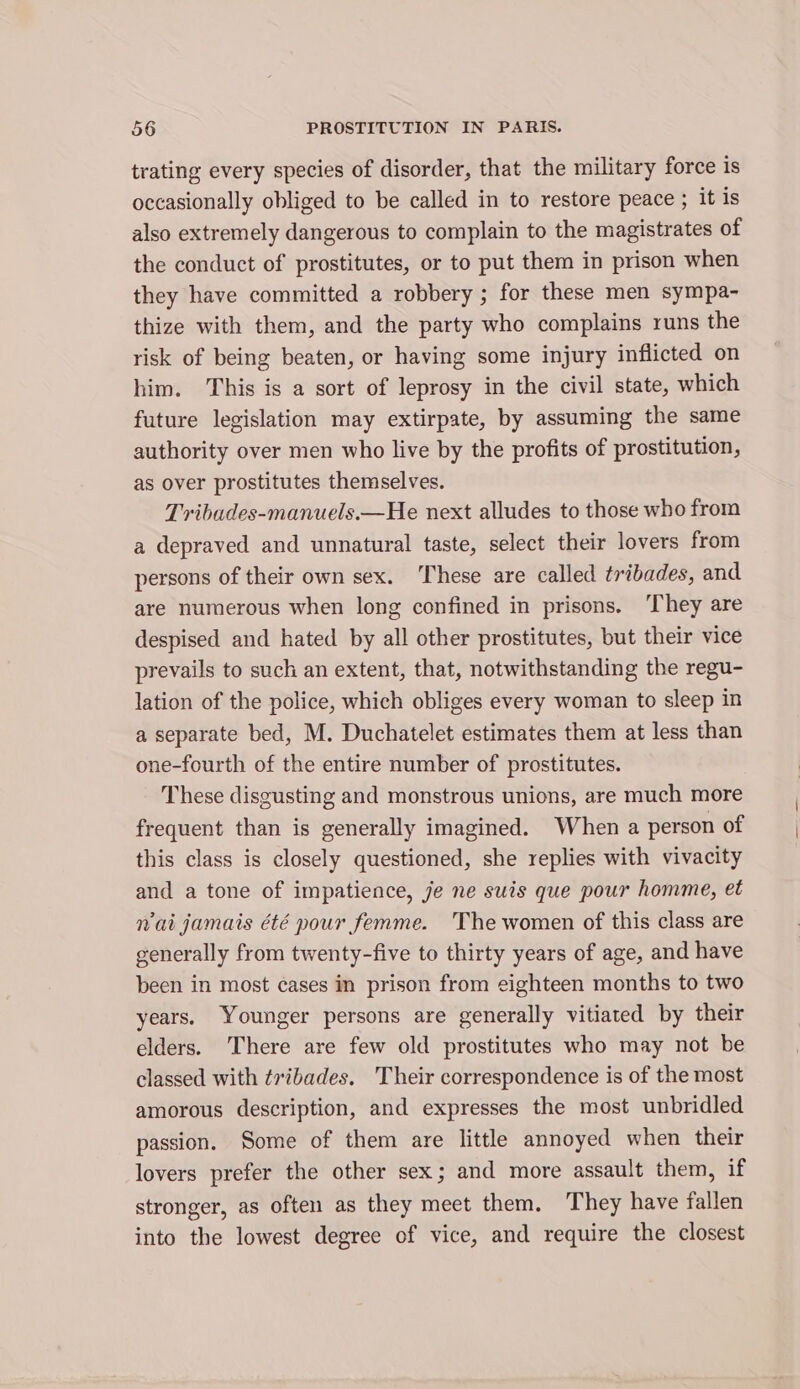 trating every species of disorder, that the military force is occasionally obliged to be called in to restore peace ; it is also extremely dangerous to complain to the magistrates of the conduct of prostitutes, or to put them in prison when they have committed a robbery ; for these men sympa- thize with them, and the party who complains runs the risk of being beaten, or having some injury inflicted on him. This is a sort of leprosy in the civil state, which future legislation may extirpate, by assuming the same authority over men who live by the profits of prostitution, as over prostitutes themselves. Tribades-manuels.—He next alludes to those who from a depraved and unnatural taste, select their lovers from persons of their own sex. These are called tribades, and are numerous when long confined in prisons. ‘They are despised and hated by all other prostitutes, but their vice prevails to such an extent, that, notwithstanding the regu- lation of the police, which obliges every woman to sleep in a separate bed, M. Duchatelet estimates them at less than one-fourth of the entire number of prostitutes. These disgusting and monstrous unions, are much more frequent than is generally imagined. When a person of this class is closely questioned, she replies with vivacity and a tone of impatience, je ne suis que pour homme, et Wai jamais été pour femme. The women of this class are generally from twenty-five to thirty years of age, and have been in most cases in prison from eighteen months to two years. Younger persons are generally vitiated by their elders. There are few old prostitutes who may not be classed with tribades. Their correspondence is of the most amorous description, and expresses the most unbridled passion. Some of them are little annoyed when their lovers prefer the other sex; and more assault them, if stronger, as often as they meet them. They have fallen into the lowest degree of vice, and require the closest
