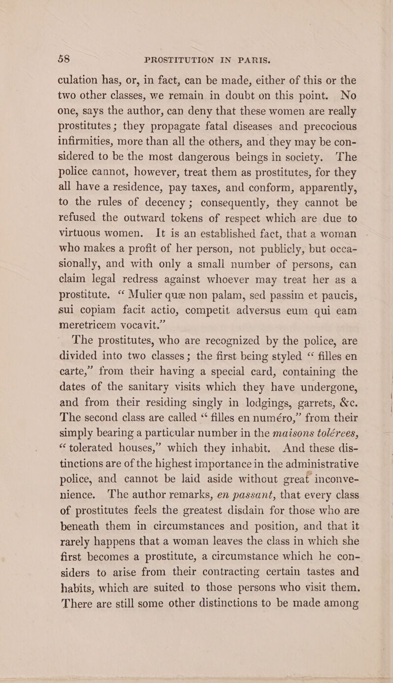 culation has, or, in fact, can be made, either of this or the two other classes, we remain in doubt on this point. No one, says the author, can deny that these women are really prostitutes ; they propagate fatal diseases and precocious infirmities, more than all the others, and they may be con- sidered to be the most dangerous beings in society. The police cannot, however, treat them as prostitutes, for they all have a residence, pay taxes, and conform, apparently, to the rules of decency ; consequently, they cannot be refused the outward tokens of respect which are due to virtuous women. It is an established fact, that a woman who makes a profit of her person, not publicly, but occa- sionally, and with only a small number of persons, can claim legal redress against whoever may treat her as a prostitute. “‘ Mulier que non palam, sed passim et paucis, sui copiam facit actio, competit adversus eum qui eam meretricem vocavit.” The prostitutes, who are recognized by the police, are divided into two classes; the first being styled &lt; filles en carte,” from their having a special card, containing the dates of the sanitary visits which they have undergone, and from their residing singly in lodgings, garrets, &amp;c. The second class are called “ filles en numéro,” from their simply bearing a particular number in the maisons tolérees, “tolerated houses,’ which they inhabit. And these dis- tinctions are of the highest importance in the administrative police, and cannot be laid aside without great inconve- nience. ‘The author remarks, en passant, that every class of prostitutes feels the greatest disdain for those who are beneath them in circumstances and position, and that it rarely happens that a woman leaves the class in which she first becomes a prostitute, a circumstance which he con- siders to arise from their contracting certain tastes and habits, which are suited to those persons who visit them. There are still some other distinctions to be made among