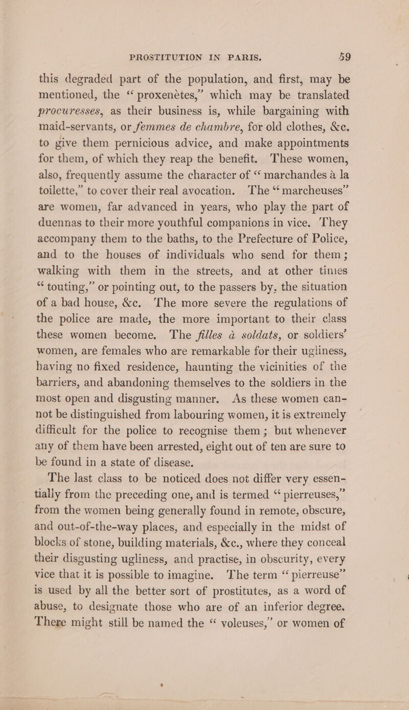 this degraded part of the population, and first, may be mentioned, the ‘‘ proxenetes,’ which may be translated procuresses, as their business is, while bargaining with maid-servants, or femmes de chambre, for old clothes, &amp;c. to give them pernicious advice, and make appointments for them, of which they reap the benefit. These women, also, frequently assume the character of ‘‘ marchandes a la toilette,” to cover their real avocation. The “‘ marcheuses”’ are women, far advanced in years, who play the part of duennas to their more youthful companions in vice. They accompany them to the baths, to the Prefecture of Police, and to the houses of individuals who send for them; walking with them in the streets, and at other times “‘ touting,” or pointing out, to the passers by, the situation of a bad house, &amp;c. The more severe the regulations of the police are made, the more important to their class these women become. The filles a soldats, or soldiers’ women, are females who are remarkable for their ugliness, having no fixed residence, haunting the vicinities of the barriers, and abandoning themselves to the soldiers in the most open and disgusting manner. As these women can- not be distinguished from labouring women, it is extremely difficult for the police to recognise them; but whenever any of them have been arrested, eight out of ten are sure to be found in a state of disease. The last class to be noticed does not differ very essen- tially from the preceding one, and is termed “ pierreuses, ” from the women being generally found in remote, obscure, and out-of-the-way places, and especially in the midst of blocks of stone, building materials, &amp;c., where they conceal their disgusting ugliness, and practise, in obscurity, every vice that it is possible to imagine. The term “ pierreuse” is used by all the better sort of prostitutes, as a word of abuse, to designate those who are of an inferior degree. There might still be named the “ voleuses,’ or women of